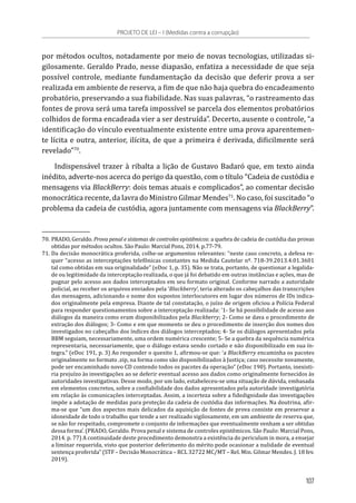 por métodos ocultos, notadamente por meio de novas tecnologias, utilizadas si-
gilosamente. Geraldo Prado, nesse diapasão, enfatiza a necessidade de que seja
possível controle, mediante fundamentação da decisão que deferir prova a ser
realizada em ambiente de reserva, a fim de que não haja quebra do encadeamento
probatório, preservando a sua fiabilidade. Nas suas palavras, “o rastreamento das
fontes de prova será uma tarefa impossível se parcela dos elementos probatórios
colhidos de forma encadeada vier a ser destruída”. Decerto, ausente o controle, “a
identificação do vínculo eventualmente existente entre uma prova aparentemen-
te lícita e outra, anterior, ilícita, de que a primeira é derivada, dificilmente será
revelado”70
.
Indispensável trazer à ribalta a lição de Gustavo Badaró que, em texto ainda
inédito, adverte-nos acerca do perigo da questão, com o título “Cadeia de custódia e
mensagens via BlackBerry: dois temas atuais e complicados”, ao comentar decisão
monocrática recente, da lavra do Ministro Gilmar Mendes71
. No caso, foi suscitado “o
problema da cadeia de custódia, agora juntamente com mensagens via BlackBerry”.
70.	PRADO, Geraldo. Prova penal e sistemas de controles epistêmicos: a quebra de cadeia de custódia das provas
obtidas por métodos ocultos. São Paulo: Marcial Pons, 2014. p.77-79.
71.	Da decisão monocrática proferida, colhe-se argumentos relevantes: “neste caso concreto, a defesa re-
quer “acesso as interceptações telefônicas constantes na Medida Cautelar nº. 718-39.2013.4.01.3601
tal como obtidas em sua originalidade” (eDoc 1, p. 35). Não se trata, portanto, de questionar a legalida-
de ou legitimidade da interceptação realizada, o que já foi debatido em outras instâncias e ações, mas de
pugnar pelo acesso aos dados interceptados em seu formato original. Conforme narrado a autoridade
policial, ao receber os arquivos enviados pela ‘Blackberry’, teria alterado os cabeçalhos das transcrições
das mensagens, adicionando o nome dos supostos interlocutores em lugar dos números de IDs indica-
dos originalmente pela empresa. Diante de tal constatação, o juízo de origem oficiou a Polícia Federal
para responder questionamentos sobre a interceptação realizada: ‘1- Se há possibilidade de acesso aos
diálogos da maneira como eram disponibilizados pela Blackberry; 2- Como se dava o procedimento de
extração dos diálogos; 3- Como e em que momento se deu o procedimento de inserção dos nomes dos
investigados no cabeçalho dos índices dos diálogos interceptados; 4- Se os diálogos apresentados pela
BBM seguiam, necessariamente, uma ordem numérica crescente; 5- Se a quebra da sequência numérica
representaria, necessariamente, que o diálogo estava sendo cortado e não disponibilizado em sua ín-
tegra.” (eDoc 191, p. 3) Ao responder o quesito 1, afirmou-se que: ‘a BlackBerry encaminha os pacotes
originalmente no formato .zip, na forma como são disponibilizados à Justiça; caso necessite novamente,
pode ser encaminhado novo CD contendo todos os pacotes da operação” (eDoc 190). Portanto, inexisti-
ria prejuízo às investigações ao se deferir eventual acesso aos dados como originalmente fornecidos às
autoridades investigativas. Desse modo, por um lado, estabeleceu-se uma situação de dúvida, embasada
em elementos concretos, sobre a confiabilidade dos dados apresentados pela autoridade investigatória
em relação às comunicações interceptadas. Assim, a incerteza sobre a fidedignidade das investigações
impõe a adotação de medidas para proteção da cadeia de custódia das informações. Na doutrina, afir-
ma-se que “um dos aspectos mais delicados da aquisição de fontes de prova consiste em preservar a
idoneidade de todo o trabalho que tende a ser realizado sigilosamente, em um ambiente de reserva que,
se não for respeitado, compromete o conjunto de informações que eventualmente venham a ser obtidas
dessa forma’. (PRADO, Geraldo. Prova penal e sistema de controles epistêmicos. São Paulo: Marcial Pons,
2014. p. 77) A continuidade deste procedimento demonstra a existência do periculum in mora, a ensejar
a liminar requerida, visto que posterior deferimento do mérito pode ocasionar a nulidade de eventual
sentença proferida” (STF – Decisão Monocrática – RCL 32722 MC/MT – Rel. Min. Gilmar Mendes. J. 18 fev.
2019).
PROJETO DE LEI – I (Medidas contra a corrupção)
107
 