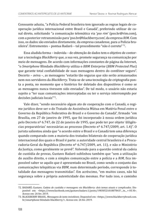 Consoante aduziu, “a Polícia Federal brasileira tem ignorado as regras legais de co-
operação jurídica internacional entre Brasil e Canadá”, preferindo utilizar de ca-
nal direto, solicitando “a comunicação telemática via ‘pso rim’ (pso.br@rim.com),
com a posterior retransmissão para ‘pso.br@blackberry.com’, da empresa RIM. Com
isso, os dados são enviados diretamente, da empresa canadense, para a Polícia bra-
sileira”. Entrementes – pontua Badaró – tal procedimento “não é correto”72
.
Essa aludida forma – indevida – de obtenção de dados tem o objetivo de contor-
nar a tecnologia BlackBerry que, a sua vez, promete segurança na comunicação por
meio de mensagens. De acordo com informações constantes de página da Internet,
“o Smartphone Blindado BlackBerry utiliza o BBM Enterprise (BBM Protected Plus)
que garante total confiabilidade de suas mensagens dentro do contêiner seguro”.
Decerto – aviva –, as mensagens “estarão tão seguras que não serão armazenados
nem nos servidores da BlackBerry. Trata-se de uma tecnologia de criptografia pon-
ta a ponta, no momento que o histórico for deletado dos dispositivos é como se
as mensagens nunca tivessem sido enviadas”. De tal modo, o usuário não estaria
sujeito a “ter suas comunicações interceptadas ou ter o serviço interrompido por
decisões judiciais locais”73
.
Vale dizer, “sendo necessário algum ato de cooperação com o Canadá, o regi-
me jurídico deve ser o do Tratado de Assistência Mútua em Matéria Penal entre o
Governo da República Federativa do Brasil e o Governo do Canadá”, firmado “em
Brasília, em 27 de janeiro de 1995, que foi incorporado à nossa ordem jurídica
pelo Decreto nº 6.747, de 22 de janeiro de 1995, que pode ter por objeto ‘diligên-
cias preparatórias’ necessárias ao processo (Decreto nº 6.747/2009, art. 1.4)”. O
jurista salientou ainda que “o acordo entre o Brasil e o Canadá tem uma diferença
quando comparado com a maioria dos tratados bilaterais de cooperação jurídica
internacional dos quais o Brasil é parte: a autoridade central brasileira é a Procu-
radoria-Geral da República (Decreto nº 6.747/2009, art. 11), e não o Ministério
da Justiça, como geralmente se prevê”. Volvendo para a questão central da cadeia
de custódia de provas, Gustavo Badaró sublinhou também que “sem a utilização
do auxílio direito, e com a simples comunicação entre a polícia e a RiM, fica im-
possível saber se aquilo que é apresentado no Brasil, como sendo o conjunto das
comunicações telepáticas via BBM, num determinado período, corresponde à to-
talidade das mensagens transmitidas”. Em acréscimo, “em muitos casos, não há
segurança sobre a própria autenticidade das mesmas. Por tudo isso, o caminho
72.	BADARÓ, Gustavo. Cadeia de custódia e mensagens via BlackBerry: dois temas atuais e complicados. Dis-
ponível em: <https://www.facebook.com/gustavo.badaro.1/posts/1983052101807843?__tn__=-UC-R>.
Acesso em: 26 fev. 2019.
73.	BLACKBERRY BRASIL. Mensagens de texto invioláveis. Disponível em: <https://www.blackberrybrasil.com.
br/smartphone-blindado-blackberry/>. Acesso em: 26 fev. 2019.
108
COMENTÁRIOS AO ANTEPROJETO DE LEI ANTICRIME 	 Nestor Távora e Rosmar Rodrigues Alencar
 