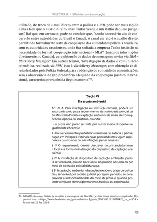 utilizado, de troca de e-mail direto entre a polícia e a RiM, pode ser mais rápido
e mais fácil que o auxílio direito, mas muitas vezes, é um atalho daquele perigo-
sos”. Daí que, em arremate, pode-se concluir que, “sendo necessário ato de coo-
peração entre autoridades do Brasil e Canadá, o canal correto é o auxílio direito,
permitindo formalmente o ato de cooperação das autoridades policiais brasileira,
com as autoridades canadenses, onde fica sediada a empresa Tenho insistido na
necessidade de formal  cooperação internacional – MLAT (busca de informações
diretamente no Canadá), para obtenção de dados de mensagens envias via BBM –
BlackBerry Messager”. Em outros termos, “investigação de dados e comunicação
telemática, realizada via BBM, isto é, BlackBerry Messenger, com obtenção de di-
reta de dados pela Polícia Federal, para a obtenção do conteúdo de comunicações,
sem a observância do rito probatório adequado da cooperação jurídica interna-
cional, caracteriza prova obtida ilegitimamente”74
.
“Seção VI
Da escuta ambiental
Art. 21-A. Para investigação ou instrução criminal, poderá ser
autorizada pelo juiz a requerimento da autoridade policial ou
do Ministério Público a captação ambiental de sinais eletromag-
néticos, ópticos ou acústicos, quando:
I - a prova não puder ser feita por outros meios disponíveis e
igualmente eficazes; e
II - houver elementos probatórios razoáveis de autoria e partici-
pação em infrações criminais cujas penas máximas sejam supe-
riores a quatro anos ou em infrações penais conexas.
§ 1º O requerimento deverá descrever circunstanciadamente
o local e a forma de instalação do dispositivo de captação am-
biental.
§ 2º A instalação do dispositivo de captação ambiental pode-
rá ser realizada, quando necessária, no período noturno ou por
meio de operação policial disfarçada.
§ 3º A captação ambiental não poderá exceder o prazo de quinze
dias, renovável por decisão judicial por iguais períodos, se com-
provada a indispensabilidade do meio de prova e quando pre-
sente atividade criminal permanente, habitual ou continuada.
74.	BADARÓ, Gustavo. Cadeia de custódia e mensagens via BlackBerry: dois temas atuais e complicados. Dis-
ponível em: <https://www.facebook.com/gustavo.badaro.1/posts/1983052101807843?__tn__=-UC-R>.
Acesso em: 26 fev. 2019.
PROJETO DE LEI – I (Medidas contra a corrupção)
109
 