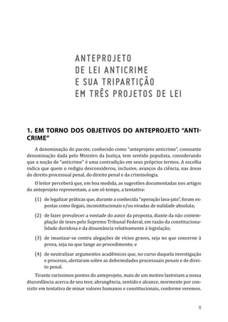 ANTEPROJETO
DE LEI ANTICRIME
E SUA TRIPARTIÇÃO
EM TRÊS PROJETOS DE LEI
1. EM TORNO DOS OBJETIVOS DO ANTEPROJETO “ANTI-
CRIME”
A denominação do pacote, conhecido como “anteprojeto anticrime”, consoante
denominação dada pelo Ministro da Justiça, tem sentido populista, considerando
que a noção de “anticrime” é uma contradição em seus próprios termos. A escolha
indica que quem o redigiu desconsiderou, inclusive, avanços da ciência, nas áreas
do direito processual penal, do direito penal e da criminologia.
O leitor perceberá que, em boa medida, as sugestões documentadas nos artigos
do anteprojeto representam, a um só tempo, a tentativa:
(1)	 de legalizar práticas que, durante a conhecida “operação lava-jato”, foram ex-
postas como ilegais, inconstitucionais e/ou eivadas de nulidade absoluta;
(2)	 de fazer prevalecer a vontade do autor da proposta, diante da não contem-
plação de teses pelo Supremo Tribunal Federal, em razão da constituciona-
lidade duvidosa e da dissonância relativamente à legislação;
(3)	 de imunizar-se contra alegações de vícios graves, seja no que concerne à
prova, seja no que tange ao procedimento; e
(4)	 de neutralizar argumentos acadêmicos que, no curso daquela investigação
e processo, alertaram sobre as deformidades processuais penais e de direi-
to penal.
Tirante raríssimos pontos do anteprojeto, mais de um motivo lastreiam a nossa
discordância acerca de seu teor, abrangência, sentido e alcance, mormente por con-
sistir em tentativa de minar valores humanos e constitucionais, conforme veremos.
11
 