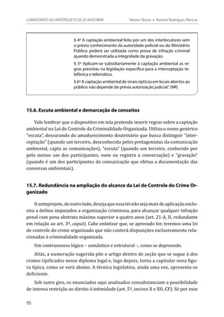 § 4º A captação ambiental feita por um dos interlocutores sem
o prévio conhecimento da autoridade policial ou do Ministério
Público poderá ser utilizada como prova de infração criminal
quando demonstrada a integridade da gravação.
§ 5º Aplicam-se subsidiariamente à captação ambiental as re-
gras previstas na legislação específica para a interceptação te-
lefônica e telemática.
§ 6º A captação ambiental de sinais ópticos em locais abertos ao
público não depende de prévia autorização judicial.”(NR)
15.6. Escuta ambiental e demarcação de conceitos
Vale lembrar que o dispositivo em tela pretende inserir regras sobre a captação
ambiental na Lei de Controle da Criminalidade Organizada. Utiliza o nome genérico
“escuta”, descurando do amadurecimento doutrinário que busca distinguir “inter-
ceptação” (quando um terceiro, desconhecido pelos protagonistas da comunicação
ambiental, capta as comunicações), “escuta” (quando um terceiro, conhecido por
pelo menos um dos participantes, ouve ou registra a conversação) e “gravação”
(quando é um dos participantes da comunicação que efetua a documentação das
conversas ambientais).
15.7. Redundância na ampliação do alcance da Lei de Controle do Crime Or-
ganizado
O anteprojeto, de outro lado, deseja que essa lei não seja mais de aplicação exclu-
siva a delitos imputados a organização criminosa, para alcançar qualquer infração
penal com pena abstrata máxima superior a quatro anos (art. 21-A, II, redundante
em relação ao art. 3º, caput). Cabe enfatizar que, se aprovado for, teremos uma lei
de controle do crime organizado que não conterá disposições exclusivamente rela-
cionadas à criminalidade organizada.
Um contrassenso lógico – semântico e estrutural –, como se depreende.
Aliás, a numeração sugerida põe o artigo dentro de seção que se segue à dos
crimes tipificados nesse diploma legal e, logo depois, torna a capitular nova figu-
ra típica, como se verá abaixo. A técnica legislativa, ainda uma vez, apresenta-se
deficiente.
Sob outro giro, os enunciados aqui analisados consubstanciam a possibilidade
de intensa restrição ao direito à intimidade (art. 5º, incisos X e XII, CF). Só por esse
110
COMENTÁRIOS AO ANTEPROJETO DE LEI ANTICRIME 	 Nestor Távora e Rosmar Rodrigues Alencar
 