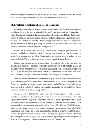 motivo, seria plausível esperar que o autorizativo tivesse esfera menor de aplicação,
sem incidência generalizada, uma exceção devidamente demarcada.
15.8. Proteção constitucional em face da tecnologia
Interessa confrontar as disposições do anteprojeto com dispositivos da nossa
Lei Maior. De acordo com o inciso XII, do art. 5º, da Constituição, “é inviolável o
sigilo da correspondência e das comunicações telegráficas, de dados e das comuni-
cações telefônicas, salvo, no último caso, por ordem judicial, nas hipóteses e na for-
ma que a lei estabelecer para fins de investigação criminal ou instrução processual
penal”. Devemos entender que a regra é a liberdade e que sua limitação carece de
veículo introdutor de normas jurídicas específicas.
Fato é que a Constituição não previu avanços tecnológicos que pudessem re-
tratar a realidade atualmente vivida. O cuidado que se deve ter com a garantia da
intimidade, nessa toada, vai além dos critérios que conformam o princípio da pro-
porcionalidade. Trata-se de assunto para amplo e participativo debate.
Veja-se que existem meios tecnológicos – que ainda não estão nas mãos da
maioria das pessoas – capazes de invadir enormemente a intimidade, diante de
maior potencial de captação de sons (sinais acústicos). Mas não apenas, o caput, do
art. 21-A, do anteprojeto, admite não somente a apreensão de tais sinais acústicos,
mas também a captação ambiental de sinais eletromagnéticos e ópticos.
Trata-se de assunto extremamente técnico que necessitaria de discussões com
especialistas para que pudéssemos ter a exata dimensão do permissivo pretendido.
Permitir captações à distância, com a onipresença do Estado-investigador, ainda
que com ordem judicial, é medida que suprime a garantia da intimidade de forma
absoluta, sendo inconstitucional, portanto.
Se, de um lado, o Estado deve ser dotado de estrutura para controlar uma cri-
minalidade distinta da tradicional, de outro, ele deve se valer de meios que não
signifiquem ofensa à dignidade da pessoa humana. A investigação estatal não pode
ser avassaladora para permitir controle integral – inclusive do pensamento – das
pessoas. Nem em estado de sítio ou de defesa (arts. 137 e 139, da CF/1988), o con-
trole previsto pode chegar a esse ponto, malgrado a previsão de “restrições” (não
suspensão!), no estado de defesa, das garantias ao sigilo de correspondência, tele-
fônico e telegráfico, assim como, no estado de sítio, das garantias à inviolabilidade
da correspondência, ao sigilo das comunicações, à prestação de informações e à
liberdade de imprensa, radiodifusão e televisão, na forma da lei”.
PROJETO DE LEI – I (Medidas contra a corrupção)
111
 