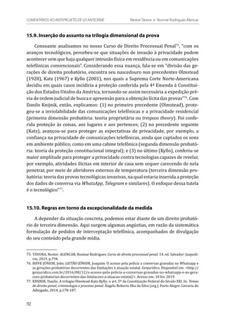 15.9. Inserção do assunto na trilogia dimensional da prova
Consoante analisamos no nosso Curso de Direito Processual Penal75
, “com os
avanços tecnológicos, percebeu-se que situações de invasão à privacidade podem
acontecer sem que haja qualquer intrusão física em residência ou em comunicações
telefônicas convencionais”. Considerando essa nuança, fala-se em “divisão das ge-
rações de direito probatório, encontra seu nascedouro nos precedentes Olmstead
(1928), Katz (1967) e Kyllo (2001), nos quais a Suprema Corte Norte-Americana
decidiu em quais casos incidiria a proteção conferida pela 4ª Emenda à Constitui-
ção dos Estados Unidos da América, tornando-se assim necessária a expedição pré-
via de ordem judicial de busca e apreensão para a obtenção lícita das provas”76
. Com
Danilo Knijnik, então, explicamos: (1) no primeiro precedente (Olmstead), prote-
geu-se a inviolabilidade das comunicações telefônicas e a privacidade residencial
(primeira dimensão probatória: teoria proprietária ou trespass theory). Foi confe-
rida proteção às coisas, aos lugares e aos pertences; (2) no precedente seguinte
(Katz), avançou-se para proteger as expectativas de privacidade, por exemplo, a
confiança na privacidade de comunicações telefônicas, ainda que captados os sons
em ambiente público, como em uma cabine telefônica (segunda dimensão probató-
ria: teoria da proteção constitucional integral); e (3) no último (Kyllo), conferiu-se
maior amplitude para proteger a privacidade contra tecnologias capazes de revelar,
por exemplo, atividades ilícitas em interior de casa sem sequer carecendo de nela
penetrar, por meio de aferidores externos de temperatura (terceira dimensão pro-
batória: teoria das provas tecnológicas invasivas, na qual estaria inserida a proteção
dos dados de conversa via WhatsApp, Telegram e similares). O enfoque dessa tutela
é o tecnológico”77
.
15.10. Regras em torno da excepcionalidade da medida
A depender da situação concreta, podemos estar diante de um direito probató-
rio de terceira dimensão. Aqui surgem algumas angústias, em razão da sistemática
formulação de pedidos de interceptação telefônica, acompanhados de divulgação
do seu conteúdo pela grande mídia.
75.	TÁVORA, Nestor. ALENCAR, Rosmar Rodrigues. Curso de direito processual penal. 14. ed. Salvador: Juspodi-
vm, 2019. p.794.
76.	BIFFE JÚNIOR, João; LEITÃO JÚNIOR, Joaquim. O acesso pela polícia a conversas gravadas no Whatsapp e
as gerações probatórias decorrentes das limitações à atuação estatal. Genjurídico. Disponível em: <http://
genjuridico.com.br/2016/08/12/o-acesso-pela-policia-a-conversas-gravadas-no-whatsapp-e-as-gera-
coes-probatorias-decorrentes-das-limitacoes-a-atuacao-estatal/>. Acesso em: 18 fev. 2019.
77.	KNIJNIK, Danilo. A trilogia Olmstead-Katz-Kyllo: o art. 5º da Constituição Federal do Século XXI. In: Temas
de direito penal, criminologia e processo penal. Ângelo Roberto Ilha da Silva (org.). Porto Alegre: Livraria do
Advogado, 2014. p.178-187.
112
COMENTÁRIOS AO ANTEPROJETO DE LEI ANTICRIME 	 Nestor Távora e Rosmar Rodrigues Alencar
 
