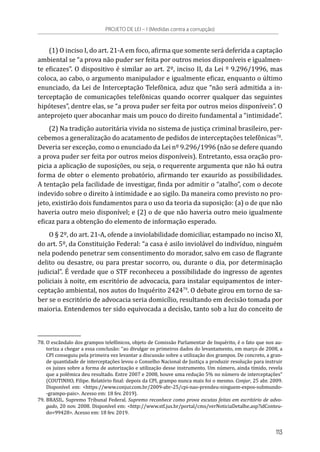 (1) O inciso I, do art. 21-A em foco, afirma que somente será deferida a captação
ambiental se “a prova não puder ser feita por outros meios disponíveis e igualmen-
te eficazes”. O dispositivo é similar ao art. 2º, inciso II, da Lei º 9.296/1996, mas
coloca, ao cabo, o argumento manipulador e igualmente eficaz, enquanto o último
enunciado, da Lei de Interceptação Telefônica, aduz que “não será admitida a in-
terceptação de comunicações telefônicas quando ocorrer qualquer das seguintes
hipóteses”, dentre elas, se “a prova puder ser feita por outros meios disponíveis”. O
anteprojeto quer abocanhar mais um pouco do direito fundamental a “intimidade”.
(2) Na tradição autoritária vivida no sistema de justiça criminal brasileiro, per-
cebemos a generalização do acatamento de pedidos de interceptações telefônicas78
.
Deveria ser exceção, como o enunciado da Lei nº 9.296/1996 (não se defere quando
a prova puder ser feita por outros meios disponíveis). Entretanto, essa oração pro-
picia a aplicação de suposições, ou seja, o requerente argumenta que não há outra
forma de obter o elemento probatório, afirmando ter exaurido as possibilidades.
A tentação pela facilidade de investigar, finda por admitir o “atalho”, com o decote
indevido sobre o direito à intimidade e ao sigilo. Da maneira como previsto no pro-
jeto, existirão dois fundamentos para o uso da teoria da suposição: (a) o de que não
haveria outro meio disponível; e (2) o de que não haveria outro meio igualmente
eficaz para a obtenção do elemento de informação esperado.
O § 2º, do art. 21-A, ofende a inviolabilidade domiciliar, estampado no inciso XI,
do art. 5º, da Constituição Federal: “a casa é asilo inviolável do indivíduo, ninguém
nela podendo penetrar sem consentimento do morador, salvo em caso de flagrante
delito ou desastre, ou para prestar socorro, ou, durante o dia, por determinação
judicial”. É verdade que o STF reconheceu a possibilidade do ingresso de agentes
policiais à noite, em escritório de advocacia, para instalar equipamentos de inter-
ceptação ambiental, nos autos do Inquérito 242479
. O debate girou em torno de sa-
ber se o escritório de advocacia seria domicílio, resultando em decisão tomada por
maioria. Entendemos ter sido equivocada a decisão, tanto sob a luz do conceito de
78.	O escândalo dos grampos telefônicos, objeto de Comissão Parlamentar de Inquérito, é o fato que nos au-
toriza a chegar a essa conclusão: “ao divulgar os primeiros dados do levantamento, em março de 2008, a
CPI conseguiu pela primeira vez levantar a discussão sobre a utilização dos grampos. De concreto, a gran-
de quantidade de interceptações levou o Conselho Nacional de Justiça a produzir resolução para instruir
os juizes sobre a forma de autorização e utilização desse instrumento. Um número, ainda tímido, revela
que a polêmica deu resultado. Entre 2007 e 2008, houve uma redução 5% no número de interceptações”
(COUTINHO, Filipe. Relatório final: depois da CPI, grampo nunca mais foi o mesmo. Conjur, 25 abr. 2009.
Disponível em: <https://www.conjur.com.br/2009-abr-25/cpi-nao-prendeu-ninguem-expos-submundo-
-grampo-pais>. Acesso em: 18 fev. 2019).
79.	BRASIL. Supremo Tribunal Federal. Supremo reconhece como prova escutas feitas em escritório de advo-
gado, 20 nov. 2008. Disponível em: <http://www.stf.jus.br/portal/cms/verNoticiaDetalhe.asp?idConteu-
do=99428>. Acesso em: 18 fev. 2019.
PROJETO DE LEI – I (Medidas contra a corrupção)
113
 