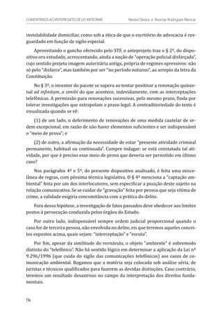 inviolabilidade domiciliar, como sob a ótica de que o escritório de advocacia é res-
guardado em função de sigilo especial.
Aproveitando o gancho oferecido pelo STF, o anteprojeto traz o § 2º, do dispo-
sitivo ora estudado, acrescentando, ainda a noção de “operação policial disfarçada”,
cujo sentido projeta imagem autoritária antiga, própria de regimes opressivos: não
só pelo “disfarce”, mas também por ser “no período noturno”, ao arrepio da letra da
Constituição.
No § 3º, o inventor do pacote se supera ao tentar positivar a renovação quinze-
nal ad infinitum, a similii do que acontece, indevidamente, com as interceptações
telefônicas. A permissão para renovações sucessivas, pelo mesmo prazo, finda por
tolerar investigações que extrapolam o prazo legal. A contraditoriedade do texto é
visualizada quando se vê:
(1) de um lado, o deferimento de renovações de uma medida cautelar de or-
dem excepcional, em razão de não haver elementos suficientes e ser indispensável
o “meio de prova”; e
(2) de outro, a afirmação da necessidade de estar “presente atividade criminal
permanente, habitual ou continuada”. Cumpre indagar: se está constatada tal ati-
vidade, por que é preciso esse meio de prova que deveria ser permitido em último
caso?
Nos parágrafos 4º e 5º, do presente dispositivo analisado, é feita uma misce-
lânea de regras, com péssima técnica legislativa. O § 4º menciona a “captação am-
biental” feita por um dos interlocutores, sem especificar a posição deste sujeito na
relação comunicativa. Se se cuidar de “gravação” feita por pessoa que seja vítima de
crime, a validade exigiria concomitância com a prática do delito.
Fora dessa hipótese, a investigação de fatos passados deve obedecer aos limites
postos à persecução conduzida pelos órgãos do Estado.
Por outro lado, indispensável sempre ordem judicial proporcional quando o
caso for de terceira pessoa, não envolvida no delito, eis que teremos aqueles concei-
tos expostos acima, quais sejam: “interceptação” e “escuta”.
Por fim, apesar da similitude do vernáculo, o objeto “ambiente” é sobremodo
distinto do “telefônico”. Não há sentido lógico em determinar a aplicação da Lei nº
9.296/1996 (que cuida do sigilo das comunicações telefônicas) aos casos de co-
municação ambiental. Rogamos que a matéria seja colocada sob análise séria, de
juristas e técnicos qualificados para fazerem as devidas distinções. Caso contrário,
teremos um resultado desastroso no campo da interpretação dos direitos funda-
mentais.
114
COMENTÁRIOS AO ANTEPROJETO DE LEI ANTICRIME 	 Nestor Távora e Rosmar Rodrigues Alencar
 