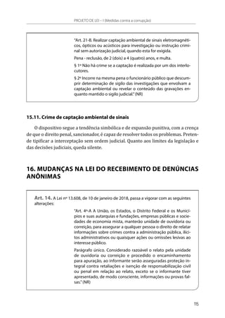 “Art. 21-B. Realizar captação ambiental de sinais eletromagnéti-
cos, ópticos ou acústicos para investigação ou instrução crimi-
nal sem autorização judicial, quando esta for exigida.
Pena - reclusão, de 2 (dois) a 4 (quatro) anos, e multa.
§ 1º Não há crime se a captação é realizada por um dos interlo-
cutores.
§ 2º Incorre na mesma pena o funcionário público que descum-
prir determinação de sigilo das investigações que envolvam a
captação ambiental ou revelar o conteúdo das gravações en-
quanto mantido o sigilo judicial.”(NR)
15.11. Crime de captação ambiental de sinais
O dispositivo segue a tendência simbólica e de expansão punitiva, com a crença
de que o direito penal, sancionador, é capaz de resolver todos os problemas. Preten-
de tipificar a interceptação sem ordem judicial. Quanto aos limites da legislação e
das decisões judiciais, queda silente.
16. MUDANÇAS NA LEI DO RECEBIMENTO DE DENÚNCIAS
ANÔNIMAS
Art. 14. A Lei nº 13.608, de 10 de janeiro de 2018, passa a vigorar com as seguintes
alterações:
“Art. 4º-A A União, os Estados, o Distrito Federal e os Municí-
pios e suas autarquias e fundações, empresas públicas e socie-
dades de economia mista, manterão unidade de ouvidoria ou
correição, para assegurar a qualquer pessoa o direito de relatar
informações sobre crimes contra a administração pública, ilíci-
tos administrativos ou quaisquer ações ou omissões lesivas ao
interesse público.
Parágrafo único. Considerado razoável o relato pela unidade
de ouvidoria ou correição e procedido o encaminhamento
para apuração, ao informante serão asseguradas proteção in-
tegral contra retaliações e isenção de responsabilização civil
ou penal em relação ao relato, exceto se o informante tiver
apresentado, de modo consciente, informações ou provas fal-
sas.”(NR)
PROJETO DE LEI – I (Medidas contra a corrupção)
115
 