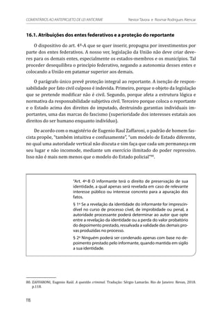 16.1. Atribuições dos entes federativos e a proteção do reportante
O dispositivo do art. 4º-A que se quer inserir, propugna por investimentos por
parte dos entes federativos. A nosso ver, legislação da União não deve criar deve-
res para os demais entes, especialmente os estados-membros e os municípios. Tal
proceder desequilibra o princípio federativo, negando a autonomia desses entes e
colocando a União em patamar superior aos demais.
O parágrafo único prevê proteção integral ao reportante. A isenção de respon-
sabilidade por fato civil culposo é indevida. Primeiro, porque o objeto da legislação
que se pretende modificar não é civil. Segundo, porque afeta a estrutura lógica e
normativa da responsabilidade subjetiva civil. Terceiro porque coloca o reportante
e o Estado acima dos direitos do imputado, destruindo garantias individuais im-
portantes, uma das marcas do fascismo (superioridade dos interesses estatais aos
direitos do ser humano enquanto indivíduo).
De acordo com o magistério de Eugenio Raul Zaffaroni, o padrão de homem fas-
cista propõe, “também intuitiva e confusamente”, “um modelo de Estado diferente,
no qual uma autoridade vertical não discuta e sim faça que cada um permaneça em
seu lugar e não incomode, mediante um exercício ilimitado do poder repressivo.
Isso não é mais nem menos que o modelo do Estado policial”80
.
“Art. 4º-B O informante terá o direito de preservação de sua
identidade, a qual apenas será revelada em caso de relevante
interesse público ou interesse concreto para a apuração dos
fatos.
§ 1º Se a revelação da identidade do informante for imprescin-
dível no curso de processo cível, de improbidade ou penal, a
autoridade processante poderá determinar ao autor que opte
entre a revelação da identidade ou a perda do valor probatório
do depoimento prestado, ressalvada a validade das demais pro-
vas produzidas no processo.
§ 2º Ninguém poderá ser condenado apenas com base no de-
poimento prestado pelo informante, quando mantida em sigilo
a sua identidade.
80.	ZAFFARONI, Eugenio Raúl. A questão criminal. Tradução: Sérgio Lamarão. Rio de Janeiro: Revan, 2018.
p.118.
116
COMENTÁRIOS AO ANTEPROJETO DE LEI ANTICRIME 	 Nestor Távora e Rosmar Rodrigues Alencar
 