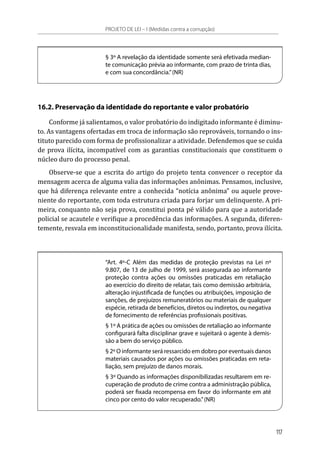 § 3º A revelação da identidade somente será efetivada median-
te comunicação prévia ao informante, com prazo de trinta dias,
e com sua concordância.”(NR)
16.2. Preservação da identidade do reportante e valor probatório
Conforme já salientamos, o valor probatório do indigitado informante é diminu-
to. As vantagens ofertadas em troca de informação são reprováveis, tornando o ins-
tituto parecido com forma de profissionalizar a atividade. Defendemos que se cuida
de prova ilícita, incompatível com as garantias constitucionais que constituem o
núcleo duro do processo penal.
Observe-se que a escrita do artigo do projeto tenta convencer o receptor da
mensagem acerca de alguma valia das informações anônimas. Pensamos, inclusive,
que há diferença relevante entre a conhecida “notícia anônima” ou aquele prove-
niente do reportante, com toda estrutura criada para forjar um delinquente. A pri-
meira, conquanto não seja prova, constitui ponta pé válido para que a autoridade
policial se acautele e verifique a procedência das informações. A segunda, diferen-
temente, resvala em inconstitucionalidade manifesta, sendo, portanto, prova ilícita.
“Art. 4º-C Além das medidas de proteção previstas na Lei nº
9.807, de 13 de julho de 1999, será assegurada ao informante
proteção contra ações ou omissões praticadas em retaliação
ao exercício do direito de relatar, tais como demissão arbitrária,
alteração injustificada de funções ou atribuições, imposição de
sanções, de prejuízos remuneratórios ou materiais de qualquer
espécie, retirada de benefícios, diretos ou indiretos, ou negativa
de fornecimento de referências profissionais positivas.
§ 1º A prática de ações ou omissões de retaliação ao informante
configurará falta disciplinar grave e sujeitará o agente à demis-
são a bem do serviço público.
§ 2º O informante será ressarcido em dobro por eventuais danos
materiais causados por ações ou omissões praticadas em reta-
liação, sem prejuízo de danos morais.
§ 3º Quando as informações disponibilizadas resultarem em re-
cuperação de produto de crime contra a administração pública,
poderá ser fixada recompensa em favor do informante em até
cinco por cento do valor recuperado.”(NR)
PROJETO DE LEI – I (Medidas contra a corrupção)
117
 