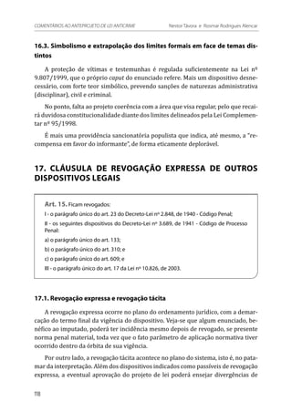 16.3. Simbolismo e extrapolação dos limites formais em face de temas dis-
tintos
A proteção de vítimas e testemunhas é regulada suficientemente na Lei nº
9.807/1999, que o próprio caput do enunciado refere. Mais um dispositivo desne-
cessário, com forte teor simbólico, prevendo sanções de naturezas administrativa
(disciplinar), civil e criminal.
No ponto, falta ao projeto coerência com a área que visa regular, pelo que recai-
rá duvidosa constitucionalidade diante dos limites delineados pela Lei Complemen-
tar nº 95/1998.
É mais uma providência sancionatória populista que indica, até mesmo, a “re-
compensa em favor do informante”, de forma eticamente deplorável.
17. CLÁUSULA DE REVOGAÇÃO EXPRESSA DE OUTROS
DISPOSITIVOS LEGAIS
Art. 15. Ficam revogados:
I - o parágrafo único do art. 23 do Decreto-Lei nº 2.848, de 1940 - Código Penal;
II - os seguintes dispositivos do Decreto-Lei nº 3.689, de 1941 - Código de Processo
Penal:
a) o parágrafo único do art. 133;
b) o parágrafo único do art. 310; e
c) o parágrafo único do art. 609; e
III - o parágrafo único do art. 17 da Lei nº 10.826, de 2003.
17.1. Revogação expressa e revogação tácita
A revogação expressa ocorre no plano do ordenamento jurídico, com a demar-
cação do termo final da vigência do dispositivo. Veja-se que algum enunciado, be-
néfico ao imputado, poderá ter incidência mesmo depois de revogado, se presente
norma penal material, toda vez que o fato parâmetro de aplicação normativa tiver
ocorrido dentro da órbita de sua vigência.
Por outro lado, a revogação tácita acontece no plano do sistema, isto é, no pata-
mar da interpretação. Além dos dispositivos indicados como passíveis de revogação
expressa, a eventual aprovação do projeto de lei poderá ensejar divergências de
118
COMENTÁRIOS AO ANTEPROJETO DE LEI ANTICRIME 	 Nestor Távora e Rosmar Rodrigues Alencar
 