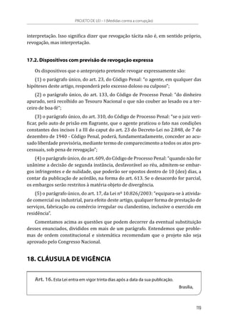 interpretação. Isso significa dizer que revogação tácita não é, em sentido próprio,
revogação, mas interpretação.
17.2. Dispositivos com previsão de revogação expressa
Os dispositivos que o anteprojeto pretende revogar expressamente são:
(1) o parágrafo único, do art. 23, do Código Penal: “o agente, em qualquer das
hipóteses deste artigo, responderá pelo excesso doloso ou culposo”;
(2) o parágrafo único, do art. 133, do Código de Processo Penal: “do dinheiro
apurado, será recolhido ao Tesouro Nacional o que não couber ao lesado ou a ter-
ceiro de boa-fé”;
(3) o parágrafo único, do art. 310, do Código de Processo Penal: “se o juiz veri-
ficar, pelo auto de prisão em flagrante, que o agente praticou o fato nas condições
constantes dos incisos I a III do caput do art. 23 do Decreto-Lei no 2.848, de 7 de
dezembro de 1940 - Código Penal, poderá, fundamentadamente, conceder ao acu-
sado liberdade provisória, mediante termo de comparecimento a todos os atos pro-
cessuais, sob pena de revogação”;
(4) o parágrafo único, do art. 609, do Código de Processo Penal: “quando não for
unânime a decisão de segunda instância, desfavorável ao réu, admitem-se embar-
gos infringentes e de nulidade, que poderão ser opostos dentro de 10 (dez) dias, a
contar da publicação de acórdão, na forma do art. 613. Se o desacordo for parcial,
os embargos serão restritos à matéria objeto de divergência.
(5) o parágrafo único, do art. 17, da Lei nº 10.826/2003: “equipara-se à ativida-
de comercial ou industrial, para efeito deste artigo, qualquer forma de prestação de
serviços, fabricação ou comércio irregular ou clandestino, inclusive o exercido em
residência”.
Comentamos acima as questões que podem decorrer da eventual substituição
desses enunciados, divididos em mais de um parágrafo. Entendemos que proble-
mas de ordem constitucional e sistemática recomendam que o projeto não seja
aprovado pelo Congresso Nacional.
18. CLÁUSULA DE VIGÊNCIA
Art. 16. Esta Lei entra em vigor trinta dias após a data da sua publicação.
Brasília,
PROJETO DE LEI – I (Medidas contra a corrupção)
119
 