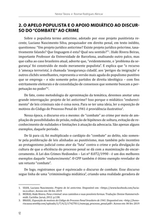 2. O APELO POPULISTA E O APOIO MIDIÁTICO AO DISCUR-
SO DO“COMBATE”AO CRIME
Sobre o populista termo anticrime, adotado por esse projeto punitivista re-
cente, Luciano Nascimento Silva, pesquisador em direito penal, em texto inédito,
questionou: “Um projeto jurídico anticrime? Existe projeto jurídico prócrime, taxa-
tivamente falando? Que linguagem é esta? Qual seu sentido?”1
. Iñaki Rivera Beiras,
importante Professor da Universidade de Barcelona, analisando outro palco, mas
que calha ao caso brasileiro atual, adverte que, “evidentemente, o ‘problema da se-
gurança’ foi construído de modo meramente populista”. E explica que “o recurso
à ‘ameaça terrorista’, à chamada ‘insegurança cidadã’, aos ‘perigos da imigração’ e
outros clichês semelhantes, representa a versão mais aguda do populismo punitivo
que se emprega – e não somente pelos partidos de direita ideológica – com fins
estritamente eleitorais e de consolidação de consensos que somente buscam a per-
petuação no poder”2
.
De fato, como metodologia de aproximação da temática, devemos anotar uma
grande interrogação: projeto de lei anticrime? Isso porque o midiático “endureci-
mento” de leis criminais não é coisa nova. Para se ter uma ideia, ler a exposição de
motivos do Código de Processo Penal de 1941 é providência ilustrativa3
.
Nessa época, o discurso era o mesmo: de “combate” ao crime por meio de am-
pliação de possibilidades de prisão, redução de hipóteses de soltura, evitação de re-
conhecimento de nulidades e limitações à atuação da advocacia. São apenas alguns
exemplos, daquele período.
De lá para cá, foi multiplicado o cardápio do “combate” ao delito, não somen-
te pela proliferação de leis alinhadas ao punitivismo, mas também pelo incentivo
ao protagonismo judicial como ator da “luta” contra o crime e pela divulgação da
cultura de que a eficiência do processo penal se dá com a maximização do encar-
ceramento. A Lei dos Crimes Hediondos – Lei nº 8.072/1990 - é um dos melhores
exemplos daquele “endurecimento”. O CPP também é ótimo exemplo revelador de
um vetusto “combate”.
De logo, registramos que é equivocado o discurso de combate. Esse discurso
segue linha de uma “crimininologia midiática”, criando uma realidade geradora de
1.	 SILVA, Luciano Nascimento. Projeto de lei anticrime. Disponível em: <https://www.facebook.com/lucia-
no.n.silva>. Acesso em: 06 fev. 2019
2.	 BEIRAS, Iñaki Rivera. Pena criminal: seus caminhos e suas possíveis formas. Tradução: Denise Hammersch-
midt. Curitiba: Juruá, 2012. p.138.
3.	BRASIL. Exposição de motivos do Código de Processo Penal brasileiro de 1941. Disponível em: <http://hono-
riscausa.weebly.com/uploads/1/7/4/2/17427811/exmcpp_processo_penal.pdf>. Acesso em: 06 fev. 2019
12
Nestor Távora e Rosmar Rodrigues Alencar
 