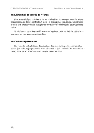 18.1. Finalidade da cláusula de vigência
Com a vacatio legis, objetiva-se tornar conhecida a lei nova por parte de todos,
com assimilação de seu conteúdo. A ideia é a de propiciar transição de um sistema
a outro sem intercorrências mais graves, permanecendo em vigor a lei antiga nesse
lapso.
Se não houver menção específica no texto legal acerca do período de vacância, o
seu prazo será de quarenta e cinco dias.
18.2. Vacatio legis reduzida
Em razão da multiplicidade de assuntos e do potencial impacto no sistema bra-
sileiro por parte do projeto “antidelito”, entendemos que a vacância de trinta dias é
insuficiente para o propósito anunciado no tópico anterior.
120
COMENTÁRIOS AO ANTEPROJETO DE LEI ANTICRIME 	 Nestor Távora e Rosmar Rodrigues Alencar
 