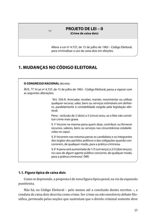 bb PROJETO DE LEI – II
(Crime de caixa dois)
Altera a Lei nº 4.737, de 15 de julho de 1965 - Código Eleitoral,
para criminalizar o uso de caixa dois em eleições.
1. MUDANÇAS NO CÓDIGO ELEITORAL
O CONGRESSO NACIONAL decreta:
Art. 1º A Lei nº 4.737, de 15 de julho de 1965 - Código Eleitoral, passa a vigorar com
as seguintes alterações:
“Art. 350-A. Arrecadar, receber, manter, movimentar ou utilizar
qualquer recurso, valor, bens ou serviços estimáveis em dinhei-
ro, paralelamente à contabilidade exigida pela legislação elei-
toral.
Pena - reclusão de 2 (dois) a 5 (cinco) anos, se o fato não consti-
tuir crime mais grave.
§ 1º Incorre na mesma pena quem doar, contribuir ou fornecer
recursos, valores, bens ou serviços nas circunstâncias estabele-
cidas no caput.
§ 2º Incorrem nas mesmas penas os candidatos e os integrantes
dos órgãos dos partidos políticos e das coligações quando con-
correrem, de qualquer modo, para a prática criminosa.
§ 3º A pena será aumentada de 1/3 (um terço) a 2/3 (dois terços),
no caso de algum agente público concorrer, de qualquer modo,
para a prática criminosa.”(NR)
1.1. Figura típica de caixa dois
Como se depreende, a proposta é de nova figura típica penal, na via da expansão
punitivista.
Não há, no Código Eleitoral – pelo menos até a conclusão destes escritos –, a
conduta de caixa dois descrita como crime. Ser crime ou não envolveria debate filo-
sófico, permeado pelas noções que sustentam que o direito criminal somente deve
121
 