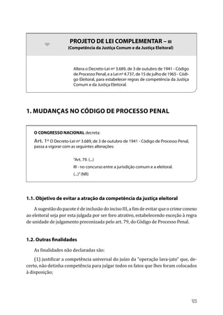 bb PROJETO DE LEI COMPLEMENTAR – III
(Competência da Justiça Comum e da Justiça Eleitoral)
Altera o Decreto-Lei nº 3.689, de 3 de outubro de 1941 - Código
de Processo Penal, e a Lei nº 4.737, de 15 de julho de 1965 - Códi-
go Eleitoral, para estabelecer regras de competência da Justiça
Comum e da Justiça Eleitoral.
1. MUDANÇAS NO CÓDIGO DE PROCESSO PENAL
O CONGRESSO NACIONAL decreta:
Art. 1º O Decreto-Lei nº 3.689, de 3 de outubro de 1941 - Código de Processo Penal,
passa a vigorar com as seguintes alterações:
“Art. 79. (...)
III - no concurso entre a jurisdição comum e a eleitoral.
(...)”(NR)
1.1. Objetivo de evitar a atração da competência da justiça eleitoral
A sugestão do pacote é de inclusão do inciso III, a fim de evitar que o crime conexo
ao eleitoral seja por esta julgada por ser foro atrativo, estabelecendo exceção à regra
de unidade de julgamento preconizada pelo art. 79, do Código de Processo Penal.
1.2. Outras finalidades
As finalidades não declaradas são:
(1) justificar a competência universal do juízo da “operação lava-jato” que, de-
certo, não detinha competência para julgar todos os fatos que lhes foram colocados
à disposição;
123
 