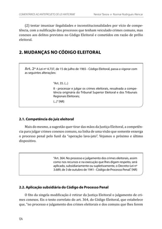 (2) tentar imunizar ilegalidades e inconstitucionalidades por vício de compe-
tência, com a nulificação dos processos que tenham veiculado crimes comuns, mas
conexos aos delitos previstos no Código Eleitoral e cometidos em razão de prélio
eleitoral.
2. MUDANÇAS NO CÓDIGO ELEITORAL
Art. 2º A Lei nº 4.737, de 15 de julho de 1965 - Código Eleitoral, passa a vigorar com
as seguintes alterações:
“Art. 35. (...)
II - processar e julgar os crimes eleitorais, ressalvada a compe-
tência originária do Tribunal Superior Eleitoral e dos Tribunais
Regionais Eleitorais;
(...)”(NR)
2.1. Competência do juiz eleitoral
Mais do mesmo, a sugestão quer tirar das mãos da Justiça Eleitoral, a competên-
cia para julgar crimes conexos comuns, na linha de uma visão que somente enxerga
o processo penal pelo funil da “operação lava-jato”. Vejamos o próximo e último
dispositivo.
“Art. 364. No processo e julgamento dos crimes eleitorais, assim
como nos recursos e na execução que lhes digam respeito, será
aplicado, subsidiariamente ou supletivamente, o Decreto-Lei nº
3.689, de 3 de outubro de 1941 - Código de Processo Penal.”(NR)
2.2. Aplicação subsidiária do Código de Processo Penal
O fito da singela modificação é retirar da Justiça Eleitoral o julgamento de cri-
mes conexos. Eis o texto correlato do art. 364, do Código Eleitoral, que estabelece
que, “no processo e julgamento dos crimes eleitorais e dos comuns que lhes forem
124
COMENTÁRIOS AO ANTEPROJETO DE LEI ANTICRIME 	 Nestor Távora e Rosmar Rodrigues Alencar
 