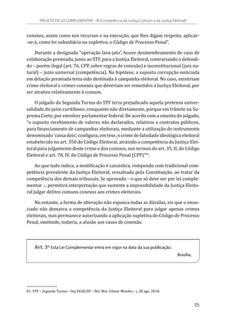 conexos, assim como nos recursos e na execução, que lhes digam respeito, aplicar-
-se-á, como lei subsidiária ou supletiva, o Código de Processo Penal”.
Durante a designada “operação lava-jato”, houve desmembramento de caso de
colaboração premiada, junto ao STF, para a Justiça Eleitoral, contrariando o defendi-
do – porém ilegal (art. 76, CPP, sobre regras de conexão) e inconstitucional (juiz na-
tural) – juízo universal (competência). Na hipótese, a suposta corrupção noticiada
em delação premiada teria sido destinada à campanha eleitoral. No caso, existiriam
crime eleitoral e crimes conexos que deveriam ser remetidos à Justiça Eleitoral, por
ser atrativa relativamente à comum.
O julgado da Segunda Turma do STF teria prejudicado aquela pretensa univer-
salidade do juízo curitibano, conquanto não diretamente, porque em trâmite na Su-
prema Corte, por envolver parlamentar federal. De acordo com a ementa do julgado,
“o suposto recebimento de valores não declarados, relativos a contratos públicos,
para financiamento de campanhas eleitorais, mediante a utilização do instrumento
denominado ‘caixa dois’, configura, em tese, o crime de falsidade ideológica eleitoral
estabelecido no art. 350 do Código Eleitoral, atraindo a competência da Justiça Elei-
toral para julgamento deste crime e dos conexos, nos termos do art. 35, II, do Código
Eleitoral e art. 78, IV, do Código de Processo Penal (CPP)”81
.
Ao que tudo indica, a modificação é casuística, rompendo com tradicional com-
petência prevalente da Justiça Eleitoral, ressalvada pela Constituição, ao tratar da
competência dos demais tribunais. Se aprovada – o que só deve ser por lei comple-
mentar –, permitirá interpretação que sustente a impossibilidade da Justiça Eleito-
ral julgar delitos comuns conexos aos crimes eleitorais.
No entanto, a forma de alteração não espanca todas as dúvidas, eis que o enun-
ciado não demarca a competência da Justiça Eleitoral para julgar apenas crimes
eleitorais, mas permanece autorizando a aplicação supletiva do Código de Processo
Penal, omitindo, todavia, a alusão aos casos de conexão.
Art. 3º Esta Lei Complementar entra em vigor na data da sua publicação.
Brasília,
81.	STF – Segunda Turma – Inq 4428/DF – Rel. Min. Gilmar Mendes – j. 28 ago. 2018.
PROJETO DE LEI COMPLEMENTAR – III (Competência da Justiça Comum e da Justiça Eleitoral)
125
 