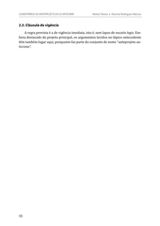 2.3. Cláusula de vigência
A regra prevista é a de vigência imediata, isto é, sem lapso de vacatio legis. Em-
bora destacado do projeto principal, os argumentos tecidos no tópico antecedente
têm também lugar aqui, porquanto faz parte do conjunto de nome “anteprojeto an-
ticrime”.
126
COMENTÁRIOS AO ANTEPROJETO DE LEI ANTICRIME 	 Nestor Távora e Rosmar Rodrigues Alencar
 