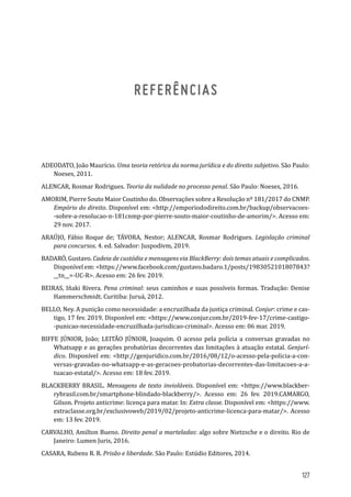 REFERÊNCIAS
ADEODATO, João Maurício. Uma teoria retórica da norma jurídica e do direito subjetivo. São Paulo:
Noeses, 2011.
ALENCAR, Rosmar Rodrigues. Teoria da nulidade no processo penal. São Paulo: Noeses, 2016.
AMORIM, Pierre Souto Maior Coutinho do. Observações sobre a Resolução nº 181/2017 do CNMP.
Empório do direito. Disponível em: <http://emporiododireito.com.br/backup/observacoes-
-sobre-a-resolucao-n-181cnmp-por-pierre-souto-maior-coutinho-de-amorim/>. Acesso em:
29 nov. 2017.
ARAÚJO, Fábio Roque de; TÁVORA, Nestor; ALENCAR, Rosmar Rodrigues. Legislação criminal
para concursos. 4. ed. Salvador: Juspodivm, 2019.
BADARÓ, Gustavo. Cadeia de custódia e mensagens via BlackBerry: dois temas atuais e complicados.
Disponível em: <https://www.facebook.com/gustavo.badaro.1/posts/1983052101807843?
__tn__=-UC-R>. Acesso em: 26 fev. 2019.
BEIRAS, Iñaki Rivera. Pena criminal: seus caminhos e suas possíveis formas. Tradução: Denise
Hammerschmidt. Curitiba: Juruá, 2012.
BELLO, Ney. A punição como necessidade: a encruzilhada da justiça criminal. Conjur: crime e cas-
tigo, 17 fev. 2019. Disponível em: <https://www.conjur.com.br/2019-fev-17/crime-castigo-
-punicao-necessidade-encruzilhada-jurisdicao-criminal>. Acesso em: 06 mar. 2019.
BIFFE JÚNIOR, João; LEITÃO JÚNIOR, Joaquim. O acesso pela polícia a conversas gravadas no
Whatsapp e as gerações probatórias decorrentes das limitações à atuação estatal. Genjurí-
dico. Disponível em: <http://genjuridico.com.br/2016/08/12/o-acesso-pela-policia-a-con-
versas-gravadas-no-whatsapp-e-as-geracoes-probatorias-decorrentes-das-limitacoes-a-a-
tuacao-estatal/>. Acesso em: 18 fev. 2019.
BLACKBERRY BRASIL. Mensagens de texto invioláveis. Disponível em: <https://www.blackber-
rybrasil.com.br/smartphone-blindado-blackberry/>. Acesso em: 26 fev. 2019.CAMARGO,
Gilson. Projeto anticrime: licença para matar. In: Extra classe. Disponível em: <https://www.
extraclasse.org.br/exclusivoweb/2019/02/projeto-anticrime-licenca-para-matar/>. Acesso
em: 13 fev. 2019.
CARVALHO, Amilton Bueno. Direito penal a marteladas: algo sobre Nietzsche e o direito. Rio de
Janeiro: Lumen Juris, 2016.
CASARA, Rubens R. R. Prisão e liberdade. São Paulo: Estúdio Editores, 2014.
127
 