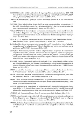 CERQUEIRA, Daniel et alii. Fórum Brasileiro de Segurança Pública. Atlas da Violência: IPEA; FBSP.
Disponível em: <http://www.forumseguranca.org.br/wp-content/uploads/2018/06/FBSP_
Atlas_da_Violencia_2018_Relatorio.pdf>. Acesso em: 17 fev. 2019.
COMPARATO, Fábio Konder. A afirmação histórica dos direitos humanos. 4. ed. São Paulo: Saraiva,
2006.
COUTINHO, Filipe. Relatório final: depois da CPI, grampo nunca mais foi o mesmo. Conjur, 25
abr. 2009. Disponível em: <https://www.conjur.com.br/2009-abr-25/cpi-nao-prendeu-nin-
guem-expos-submundo-grampo-pais>. Acesso em: 18 fev. 2019.
FERRAZ JÚNIOR, Tércio Sampaio. Juízes operam com conceitos velhos em um mundo novo. Ga-
zeta do Povo. Disponível em: <https://www.gazetadopovo.com.br/justica/tercio-sampaio-
juizes-operam-conceitos-velhos-em-um-mundo-novo-4fniz3cac3p5jpu70hzu40qnw/>.
Acesso em: 16 fev. 2019.
FORTE. FCS12 da Aimpoint. Forças terrestres: noticiário internacional. Disponível em: <https://
www.forte.jor.br/2011/11/23/fcs12-da-aimpoint/>. Acesso em: 17 fev. 2019.
GLOBO. Bandidos são mortos em confronto com a polícia em SP. Disponível em: <http://g1.globo.
com/globo-news/jornal-globo-news/videos/v/bandidos-sao-mortos-em-confronto-com-a-
-policia-em-sp/7002711/>. Acesso em: 26 fev. 2019.
GRECO, Luís. Análise sobre propostas relativas a legítima defesa no ‘projeto de lei anticrime’:
proposta ou é supérflua, ou nociva. Em qualquer das duas hipóteses, ela não pode prosperar.
Jota: penal em foco. Disponível em: <https://www.jota.info/opiniao-e-analise/colunas/pe-
nal-em-foco/analise-sobre-propostas-relativas-a-legitima-defesa-no-projeto-de-lei-anticri-
me-07022019>. Acesso em: 05 mar. 2019.
HERINGER, Carolina. Equipamento israelense foi usado pela PF para extrair dados de celulares na Lava
Jato. Extra Globo. Disponível em: <https://extra.globo.com/casos-de-policia/equipamento-is-
raelense-foi-usado-pela-pf-para-extrair-dados-de-celulares-na-lava-jato-19101625.html>.
Acesso em: 16 fev. 2019.
JARDIM, Afrânio Silva. Garantismo no processo penal: breve e parcial reflexão. Revista Eletrônica
de Direito Processual – REDP, Rio de janeiro (UERJ), a.8, n.14, p.10, jul.-dez. 2014.
JARDIM, Afrânio Silva; AMORIM, Pierre Souto Maior Coutinho de. Direito processual penal: estu-
dos, pareceres e crônicas. 15. ed. Salvador: Juspodivm, 2018.
KNIJNIK, Danilo. A trilogia Olmstead-Katz-Kyllo: o art. 5º da Constituição Federal do Século XXI. In:
Temas de direito penal, criminologia e processo penal. Ângelo Roberto Ilha da Silva (org.). Porto
Alegre: Livraria do Advogado, 2014.
LOPES JR, Aury. Adoção do ‘plea bargain’ no projeto anticrime: remédio ou veneno. Conjur: limite
penal, 22 fev. 2019. Disponível em: <https://www.conjur.com.br/2019-fev-22/limite-penal-
-adocao-plea-bargaining-projeto-anticrimeremedio-ou-veneno>. Acesso em: 05 mar. 2019.
MANZANO, Luís Fernando de Moraes. Curso de processo penal. 3. ed. São Paulo: Atlas, 2013.
MARTINS, Jomar. Gravação em presídio: OAB defende sigilo de conversa entre advogado e preso.
Conjur. Disponível em: <http://www.conjur.com.br/2013-abr-30/oab-atuar-hc-stf-grava-
cao-conversas-entre-advogado-preso>. Acesso em: 15 fev. 2019.
MARTINS, Rui Cunha. Mapeamento processual da verdade. In: Decisão judicial. Geraldo Prado; Rui
Cunha Martins; L. G. Grandinetti Castanho de Carvalho (orgs). Madrid: Marcial Pons, 2012.
p.71-86.
128
COMENTÁRIOS AO ANTEPROJETO DE LEI ANTICRIME 	 Nestor Távora e Rosmar Rodrigues Alencar
 