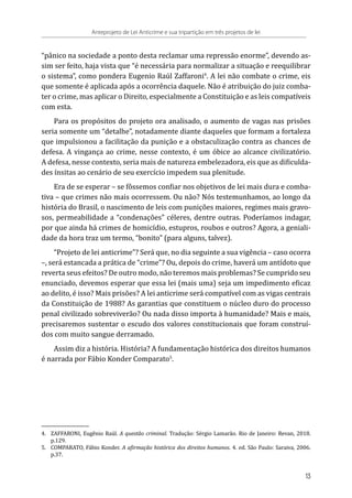 “pânico na sociedade a ponto desta reclamar uma repressão enorme”, devendo as-
sim ser feito, haja vista que “é necessária para normalizar a situação e reequilibrar
o sistema”, como pondera Eugenio Raúl Zaffaroni4
. A lei não combate o crime, eis
que somente é aplicada após a ocorrência daquele. Não é atribuição do juiz comba-
ter o crime, mas aplicar o Direito, especialmente a Constituição e as leis compatíveis
com esta.
Para os propósitos do projeto ora analisado, o aumento de vagas nas prisões
seria somente um “detalhe”, notadamente diante daqueles que formam a fortaleza
que impulsionou a facilitação da punição e a obstaculização contra as chances de
defesa. A vingança ao crime, nesse contexto, é um óbice ao alcance civilizatório.
A defesa, nesse contexto, seria mais de natureza embelezadora, eis que as dificulda-
des ínsitas ao cenário de seu exercício impedem sua plenitude.
Era de se esperar – se fôssemos confiar nos objetivos de lei mais dura e comba-
tiva – que crimes não mais ocorressem. Ou não? Nós testemunhamos, ao longo da
história do Brasil, o nascimento de leis com punições maiores, regimes mais gravo-
sos, permeabilidade a “condenações” céleres, dentre outras. Poderíamos indagar,
por que ainda há crimes de homicídio, estupros, roubos e outros? Agora, a geniali-
dade da hora traz um termo, “bonito” (para alguns, talvez).
“Projeto de lei anticrime”? Será que, no dia seguinte a sua vigência – caso ocorra
–, será estancada a prática de “crime”? Ou, depois do crime, haverá um antídoto que
reverta seus efeitos? De outro modo, não teremos mais problemas? Se cumprido seu
enunciado, devemos esperar que essa lei (mais uma) seja um impedimento eficaz
ao delito, é isso? Mais prisões? A lei anticrime será compatível com as vigas centrais
da Constituição de 1988? As garantias que constituem o núcleo duro do processo
penal civilizado sobreviverão? Ou nada disso importa à humanidade? Mais e mais,
precisaremos sustentar o escudo dos valores constitucionais que foram construí-
dos com muito sangue derramado.
Assim diz a história. História? A fundamentação histórica dos direitos humanos
é narrada por Fábio Konder Comparato5
.
4.	 ZAFFARONI, Eugênio Raúl. A questão criminal. Tradução: Sérgio Lamarão. Rio de Janeiro: Revan, 2018.
p.129.
5.	 COMPARATO, Fábio Konder. A afirmação histórica dos direitos humanos. 4. ed. São Paulo: Saraiva, 2006.
p.37.
Anteprojeto de Lei Anticrime e sua tripartição em três projetos de lei
13
 