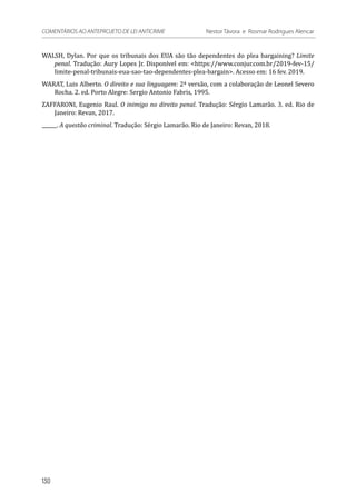 WALSH, Dylan. Por que os tribunais dos EUA são tão dependentes do plea bargaining? Limite
penal. Tradução: Aury Lopes Jr. Disponível em: <https://www.conjur.com.br/2019-fev-15/
limite-penal-tribunais-eua-sao-tao-dependentes-plea-bargain>. Acesso em: 16 fev. 2019.
WARAT, Luis Alberto. O direito e sua linguagem: 2ª versão, com a colaboração de Leonel Severo
Rocha. 2. ed. Porto Alegre: Sergio Antonio Fabris, 1995.
ZAFFARONI, Eugenio Raul. O inimigo no direito penal. Tradução: Sérgio Lamarão. 3. ed. Rio de
Janeiro: Revan, 2017.
______. A questão criminal. Tradução: Sérgio Lamarão. Rio de Janeiro: Revan, 2018.
130
COMENTÁRIOS AO ANTEPROJETO DE LEI ANTICRIME 	 Nestor Távora e Rosmar Rodrigues Alencar
 