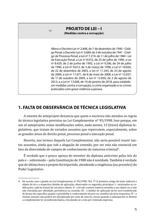 bb PROJETO DE LEI – I
(Medidas contra a corrupção)
Altera o Decreto-Lei nº 2.848, de 7 de dezembro de 1940 - Códi-
go Penal, o Decreto-Lei nº 3.689, de 3 de outubro de 1941 - Códi-
go de Processo Penal, a Lei nº 7.210, de 11 de julho de 1984 - Lei
de Execução Penal, a Lei nº 8.072, de 25 de julho de 1990, a Lei
nº 8.429, de 2 de junho de 1992, a Lei nº 9.296, de 24 de julho
de 1996, a Lei nº 9.613, de 3 de março de 1998, a Lei nº 10.826,
de 22 de dezembro de 2003, a Lei nº 11.343, de 23 de agosto
de 2006, a Lei nº 11.671, de 8 de maio de 2008, a Lei nº 12.037,
de 1º de outubro de 2009, a Lei nº 12.850, de 2 de agosto de
2013, e a Lei nº 13.608, de 10 de janeiro de 2018, para estabele-
cer medidas contra a corrupção, o crime organizado e os crimes
praticados com grave violência a pessoa.
1. FALTA DE OBSERVÂNCIA DE TÉCNICA LEGISLATIVA
A ementa do anteprojeto denuncia que quem o escreveu não atendeu as regras
de técnica legislativa previstas na Lei Complementar nº 95/1998. Isso porque, em
um só anteprojeto, reúne modificações sobre, nada menos, 13 (treze) diplomas le-
gislativos, que tratam de variados assuntos que repercutem, especialmente, sobre
as grandes áreas do direito penal, processo penal e execução penal.
Decerto, nos termos daquela Lei Complementar, não seria possível reunir tan-
tos assuntos, ainda que sob a alegação de conexão, por ser esta não essencial em
face da diversidade de campos de conhecimento de natureza criminal6
.
É verdade que o pouco apreço do inventor do diploma anticrime pelas leis do
país e – sobremodo – pela Constituição de 1988 não é novidade. Também é verdade
que de última hora o projeto foi tripartido, atendendo a exigências (ou pressões) do
Poder Legislativo.
6.	 De acordo com o gizado na Lei Complementar nº 95/1998, “Art. 7º O primeiro artigo do texto indicará o
objeto da lei e o respectivo âmbito de aplicação, observados os seguintes princípios: I - excetuadas as co-
dificações, cada lei tratará de um único objeto; II - a lei não conterá matéria estranha a seu objeto ou a este
não vinculada por afinidade, pertinência ou conexão; III - o âmbito de aplicação da lei será estabelecido
de forma tão específica quanto o possibilite o conhecimento técnico ou científico da área respectiva; IV - o
mesmo assunto não poderá ser disciplinado por mais de uma lei, exceto quando a subsequente se destine
a complementar lei considerada básica, vinculando-se a esta por remissão expressa.
15
 