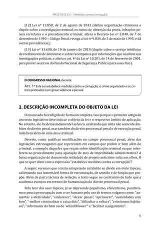 (12) Lei nº 12.850, de 2 de agosto de 2013 (define organização criminosa e
dispõe sobre a investigação criminal, os meios de obtenção da prova, infrações pe-
nais correlatas e o procedimento criminal; altera o Decreto-Lei no
 2.848, de 7 de
dezembro de 1940 – Código Penal; revoga a Lei no
 9.034, de 3 de maio de 1995; e dá
outras providências);
(13) Lei nº 13.608, de 10 de janeiro de 2018 (dispõe sobre o serviço telefônico
de recebimento de denúncias e sobre recompensa por informações que auxiliem nas
investigações policiais; e altera o art. 4o
 da Lei no
 10.201, de 14 de fevereiro de 2001,
para prover recursos do Fundo Nacional de Segurança Pública para esses fins).
O CONGRESSO NACIONAL decreta:
Art. 1º Esta Lei estabelece medidas contra a corrupção, o crime organizado e os cri-
mes praticados com grave violência a pessoa.
2. DESCRIÇÃO INCOMPLETA DO OBJETO DA LEI
O enunciado foi redigido de forma incompleta. Isso porque o primeiro artigo de
um texto legislativo deve indicar o objeto da lei e o respectivo âmbito de aplicação.
No entanto, ele foi demasiadamente lacônico, ocultando que afeta não somente âm-
bitos do direito penal, mas também do direito processual penal e de execução penal,
indo bem além de uma área criminal.
Decerto, como justificar modificações no campo processual penal, além das
legislações extravagantes que repercutem em campos que podem ir bem além do
criminal, a exemplo daqueles que rezam sobre identificação criminal ou que inter-
ferem no procedimento para apuração de atos de improbidade administrativa? A
baixa organização do documento intitulado de projeto anticrime salta aos olhos. O
que se quer dizer com a expressão “estabelece medidas contra a corrupção”?
A seguir, veremos que o texto anteprojeto antidelito se divide em vinte tópicos,
salientando sua lamentável forma de estruturação, de sentido e de função que pro-
põe. Além de parca técnica de redação, o texto segue na contramão de tudo que a
academia avançou em termos de humanização do direito processual penal.
Pelo teor dos seus tópicos, já se depreende populismo, eficientismo, punitivis-
mo e pouca preocupação com o ser humano pelo uso de termos vulgares como: “au-
mentar a efetividade”, “endurecer”, “elevar penas”, “aprimorar”, “autoridades com
foro”, “ melhor criminalizar o caixa dois”, “dificultar a soltura”, “criminosos habitu-
ais”, “informante do bem ou do ‘whistleblower’” e “facilitar o julgamento”.
PROJETO DE LEI – I (Medidas contra a corrupção)
17
 