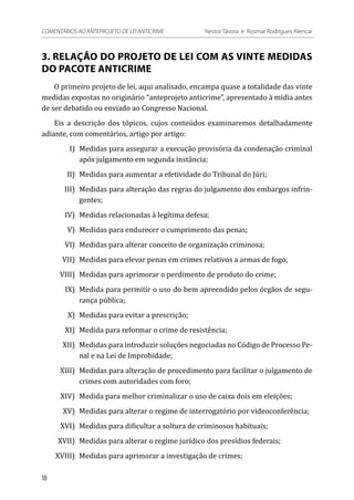3. RELAÇÃO DO PROJETO DE LEI COM AS VINTE MEDIDAS
DO PACOTE ANTICRIME
O primeiro projeto de lei, aqui analisado, encampa quase a totalidade das vinte
medidas expostas no originário “anteprojeto anticrime”, apresentado à mídia antes
de ser debatido ou enviado ao Congresso Nacional.
Eis a descrição dos tópicos, cujos conteúdos examinaremos detalhadamente
adiante, com comentários, artigo por artigo:
	 I)	 Medidas para assegurar a execução provisória da condenação criminal
após julgamento em segunda instância;
	 II)	 Medidas para aumentar a efetividade do Tribunal do Júri;
	 III)	 Medidas para alteração das regras do julgamento dos embargos infrin-
gentes;
	 IV)	 Medidas relacionadas à legítima defesa;
	 V)	 Medidas para endurecer o cumprimento das penas;
	 VI)	 Medidas para alterar conceito de organização criminosa;
	 VII)	 Medidas para elevar penas em crimes relativos a armas de fogo;
	 VIII)	 Medidas para aprimorar o perdimento de produto do crime;
	 IX)	 Medida para permitir o uso do bem apreendido pelos órgãos de segu-
rança pública;
	 X)	 Medidas para evitar a prescrição;
	 XI)	 Medida para reformar o crime de resistência;
	 XII)	 Medidas para introduzir soluções negociadas no Código de Processo Pe-
nal e na Lei de Improbidade;
	 XIII)	 Medidas para alteração de procedimento para facilitar o julgamento de
crimes com autoridades com foro;
	 XIV)	 Medida para melhor criminalizar o uso de caixa dois em eleições;
	 XV)	 Medidas para alterar o regime de interrogatório por videoconferência;
	 XVI)	 Medidas para dificultar a soltura de criminosos habituais;
	 XVII)	 Medidas para alterar o regime jurídico dos presídios federais;
	XVIII)	 Medidas para aprimorar a investigação de crimes;
18
COMENTÁRIOS AO ANTEPROJETO DE LEI ANTICRIME 	 Nestor Távora e Rosmar Rodrigues Alencar
 
