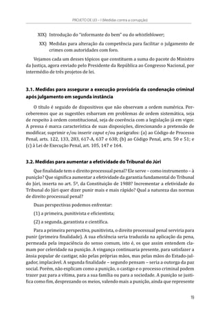 XIX)	 Introdução do “informante do bem” ou do whistleblower;
	 XX)	 Medidas para alteração da competência para facilitar o julgamento de
crimes com autoridades com foro.
Vejamos cada um desses tópicos que constituem a suma do pacote do Ministro
da Justiça, agora enviado pelo Presidente da República ao Congresso Nacional, por
intermédio de três projetos de lei.
3.1. Medidas para assegurar a execução provisória da condenação criminal
após julgamento em segunda instância
O título é seguido de dispositivos que não observam a ordem numérica. Per-
ceberemos que as sugestões esbarram em problemas de ordem sistemática, seja
de respeito à ordem constitucional, seja de coerência com a legislação já em vigor.
A pressa é marca característica de suas disposições, direcionando a pretensão de
modificar, suprimir e/ou inserir caput e/ou parágrafos: (a) ao Código de Processo
Penal, arts. 122, 133, 283, 617-A, 637 e 638; (b) ao Código Penal, arts. 50 e 51; e
(c) à Lei de Execução Penal, art. 105, 147 e 164.
3.2. Medidas para aumentar a efetividade do Tribunal do Júri
Que finalidade tem o direito processual penal? Ele serve – como instrumento – à
punição? Que significa aumentar a efetividade da garantia fundamental do Tribunal
do Júri, inserta no art. 5º, da Constituição de 1988? Incrementar a efetividade do
Tribunal do Júri quer dizer punir mais e mais rápido? Qual a natureza das normas
de direito processual penal?
Duas perspectivas podemos enfrentar:
(1) a primeira, punitivista e eficientista;
(2) a segunda, garantista e científica.
Para a primeira perspectiva, punitivista, o direito processual penal serviria para
punir (primeira finalidade). A sua eficiência seria traduzida na aplicação da pena,
permeada pela impaciência do senso comum, isto é, os que assim entendem cla-
mam por celeridade na punição. A vingança continuaria presente, para satisfazer a
ânsia popular de castigar, não pelas próprias mãos, mas pelas mãos do Estado-jul-
gador, implacável. A segunda finalidade – segundo pensam – seria a outorga da paz
social. Porém, não explicam como a punição, o castigo e o processo criminal podem
trazer paz para a vítima, para a sua família ou para a sociedade. A punição se justi-
fica como fim, desprezando os meios, valendo mais a punição, ainda que represente
PROJETO DE LEI – I (Medidas contra a corrupção)
19
 