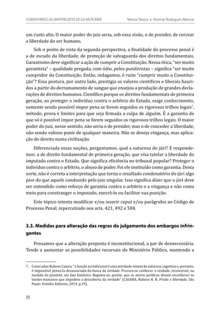 um custo alto. O maior poder do juiz seria, sob essa visão, o de prender, de cercear
a liberdade do ser humano.
Sob o ponto de vista da segunda perspectiva, a finalidade do processo penal é
a de escudo da liberdade, de proteção de salvaguarda dos direitos fundamentais.
Garantismo deve significar a ação de cumprir a Constituição. Nessa ótica, “ser muito
garantista” – qualidade pregada, com ódio, pelos punitivistas – significa “ser muito
cumpridor da Constituição. Então, indagamos, é ruim “cumprir muito a Constitui-
ção”? Essa postura, por outro lado, prestigia os valores científicos e liberais hauri-
dos a partir do derramamento de sangue que ensejou a produção de grandes decla-
rações de direitos humanos. Científico porque os direitos fundamentais de primeira
geração, ao proteger o indivíduo contra o arbítrio do Estado, exige conhecimento,
somente sendo possível impor pena se forem seguidos os rigorosos trilhos legais7
,
método, prova e limites para que seja firmada a culpa de alguém. É a garantia de
que só é possível impor pena se forem seguidos os rigorosos trilhos legais. O maior
poder do juiz, nesse sentido, não seria o de prender, mas o de conceder a liberdade,
não sendo valioso punir de qualquer maneira. Não se deseja vingança, mas aplica-
ção do direito numa civilização.
Diferenciada essas noções, perguntamos, qual a natureza do júri? E responde-
mos: a de direito fundamental de primeira geração, que visa tutelar a liberdade do
imputado contra o Estado. Que significa eficiência no tribunal popular? Proteger o
indivíduo contra o arbítrio, o abuso de poder. Foi ele instituído como garantia. Desta
sorte, não é correta a interpretação que torna o resultado condenatório do júri algo
pior do que aquele conduzido pelo juiz singular. Isso significa dizer que o júri deve
ser entendido como reforço de garantia contra o arbítrio e a vingança e não como
meio para constranger o imputado, execrá-lo ou facilitar sua punição.
Este tópico intenta modificar e/ou inserir caput e/ou parágrafos ao Código de
Processo Penal, repercutindo nos arts. 421, 492 e 584.
3.3. Medidas para alteração das regras do julgamento dos embargos infrin-
gentes
Pensamos que a alteração proposta é inconstitucional, a par de desnecessária.
Tende a aumentar as possibilidades recursais do Ministério Público, mantendo a
7.	 Como aduz Rubens Casara, “a função jurisdicional é uma atividade estatal de natureza cognitiva e, portanto,
é impossível pensa-la desassociada da busca da verdade. Procura-se conhecer a verdade, reconstruir, na
medida do possível, um fato histórico. Registre-se, porém, que os atores jurídicos devam reconhecer os
limites humanos que impedem a descoberta da verdade” (CASARA, Rubens R. R. Prisão e liberdade. São
Paulo: Estúdio Editores, 2014. p.19).
20
COMENTÁRIOS AO ANTEPROJETO DE LEI ANTICRIME 	 Nestor Távora e Rosmar Rodrigues Alencar
 