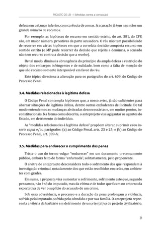 defesa em patamar inferior, com carência de armas. A acusação já tem nas mãos um
grande número de recursos.
Por exemplo, as hipóteses de recurso em sentido estrito, do art. 581, do CPP,
são, em maior número, privativas da parte acusadora. O réu não tem possibilidade
de recorrer em várias hipóteses em que a correlata decisão comporta recurso em
sentido estrito (o MP pode recorrer da decisão que rejeita a denúncia, o acusado
não tem recurso contra a decisão que a recebe).
De tal modo, diminui a abrangência do princípio da ampla defesa a restrição do
objeto dos embargos infringentes e de nulidade, bem como a falta de menção de
que são recurso somente interponível em favor do réu.
Este tópico direciona a alteração para os parágrafos do art. 609, do Código de
Processo Penal.
3.4. Medidas relacionadas à legítima defesa
O Código Penal contempla hipóteses que, a nosso aviso, já são suficientes para
abarcar situações de legítima defesa, dentre outras excludentes de ilicitude. De tal
modo entendemos as mudanças alvitradas desnecessárias e, em muitos pontos, in-
constitucionais. Na forma como descrita, o anteprojeto visa agigantar os agentes do
Estado, em detrimento do indivíduo.
As “medidas relacionadas à legítima defesa” propõem alterar, suprimir e/ou in-
serir caput e/ou parágrafos: (a) ao Código Penal, arts. 23 e 25; e (b) ao Código de
Processo Penal, art. 309-A.
3.5. Medidas para endurecer o cumprimento das penas
Triste o uso do termo vulgar “endurecer” em um documento pretensamente
público, embora feito de forma “enfurnada”, solitariamente, pelo proponente.
O alvitre de anteprojeto desconsidera todo o sofrimento dos que respondem à
investigação criminal, notadamente dos que estão recolhidos em celas, em ambien-
tes com grades.
Em suma, a proposta visa aumentar o sofrimento, sofrimento este que, segundo
pensamos, não é só do imputado, mas da vítima e de todos que ficam no entorno da
expectativa de ver o suplício do acusado de um crime.
Sob essa advertência, o processo e a duração da pena prolongam a violência,
sofrida pelo imputado, sofrida pelo ofendido e por sua família. O anteprojeto repre-
senta a vitória da barbárie em detrimento de uma tentativa de projeto civilizatório.
PROJETO DE LEI – I (Medidas contra a corrupção)
21
 