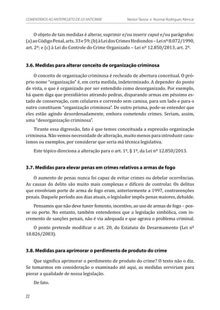 O objeto de tais medidas é alterar, suprimir e/ou inserir caput e/ou parágrafos:
(a)aoCódigoPenal,arts.33e59;(b)àLeidosCrimesHediondos–Leinº8.072/1990,
art. 2º; e (c) à Lei do Controle do Crime Organizado – Lei nº 12.850/2013, art. 2º.
3.6. Medidas para alterar conceito de organização criminosa
O conceito de organização criminosa é recheado de abertura conceitual. O pró-
prio nome “organização” é, em certa medida, indeterminado. A depender do ponto
de vista, o que é organizado por ser entendido como desorganizado. Por exemplo,
há quem diga que presidiários atirando pedras, disparando armas em péssimo es-
tado de conservação, com celulares e correndo sem camisa, para um lado e para o
outro constituem “organização criminosa”. De outro prisma, pode-se entender que
eles estão agindo desordenadamente, embora cometendo crimes. Seriam, assim,
uma “desorganização criminosa”.
Tirante essa digressão, fato é que temos conceituada a expressão organização
criminosa. Não vemos necessidade de alteração, muito menos para introduzir casu-
ísmos ou exemplos, por considerar que seria má técnica legislativa.
Este tópico direciona a alteração para o art. 1º, § 1º, da Lei nº 12.850/2013.
3.7. Medidas para elevar penas em crimes relativos a armas de fogo
O aumento de penas nunca foi capaz de evitar crimes ou debelar ocorrências.
As causas do delito são muito mais complexas e difíceis de controlar. Os delitos
que envolviam porte de arma de fogo eram, anteriormente a 1997, contravenções
penais. Daquele período aos dias atuais, o legislador impôs penas maiores, debalde.
Pensamos que não deve haver fomento, incentivo, ao uso de armas de fogo – pos-
se ou porte. No entanto, também entendemos que a legislação simbólica, com in-
cremento de sanções penais, não é via adequada e que agrava o problema criminal.
O ponto pretende modificar o art. 20, do Estatuto do Desarmamento (Lei nº
10.826/2003).
3.8. Medidas para aprimorar o perdimento de produto do crime
Que significa aprimorar o perdimento de produto do crime? O texto não o diz.
Se tomarmos em consideração o examinado até aqui, as medidas serviriam para
piorar a qualidade de nossa legislação.
De fato.
22
COMENTÁRIOS AO ANTEPROJETO DE LEI ANTICRIME 	 Nestor Távora e Rosmar Rodrigues Alencar
 