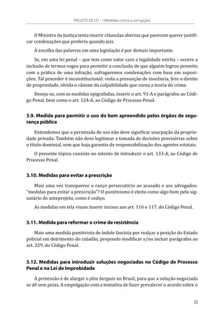 O Ministro da Justiça tenta inserir cláusulas abertas que parecem querer justifi-
car condenações que proferiu quando juiz.
A escolha das palavras em uma legislação é por demais importante.
Se, em uma lei penal – que tem como valor caro a legalidade estrita – ocorre a
inclusão de termos vagos para permitir a conclusão de que alguém logrou proveito
com a prática de uma infração, sufragaremos condenações com base em suposi-
ções. Tal proceder é inconstitucional: viola a presunção de inocência, fere o direito
de propriedade, olvida o cânone da culpabilidade que coroa a teoria do crime.
Deseja-se, com as medidas epigrafadas, inserir o art. 91-A e parágrafos ao Códi-
go Penal, bem como o art. 124-A, ao Código de Processo Penal.
3.9. Medida para permitir o uso do bem apreendido pelos órgãos de segu-
rança pública
Entendemos que a permissão de uso não deve significar usurpação da proprie-
dade privada. Também não deve legitimar a tomada de decisões provisórias sobre
o título dominial, sem que haja garantia de responsabilização dos agentes estatais.
O presente tópico consiste no intento de introduzir o art. 133-A, ao Código de
Processo Penal.
3.10. Medidas para evitar a prescrição
Mais uma vez transparece o ranço persecutório ao acusado e aos advogados:
“medidas para evitar a prescrição”? O punitivismo é eleito como algo bom pelo sig-
natário do anteprojeto, como é cediço.
As medidas em tela visam inserir incisos aos art. 116 e 117, do Código Penal.
3.11. Medida para reformar o crime de resistência
Mais uma medida punitivista de índole fascista por realçar a posição do Estado
policial em detrimento do cidadão, propondo modificar e/ou incluir parágrafos ao
art. 329, do Código Penal.
3.12. Medidas para introduzir soluções negociadas no Código de Processo
Penal e na Lei de Improbidade
A pretensão é de alargar o plea bargain no Brasil, para que a solução negociada
se dê sem peias. A empolgação com a tentativa de fazer prevalecer o acordo sobre o
PROJETO DE LEI – I (Medidas contra a corrupção)
23
 