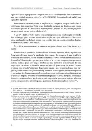 legislado8
levou o proponente a sugerir mudanças também em lei de natureza civil,
a de improbidade administrativa (Lei nº 8.429/1992), denunciando sofrível técnica
legislativa e pressa.
Entendemos inconstitucional a ampliação da barganha porque é refratária à
efetividade das garantias. Trata-se de limitação pactuada de direitos, sem exame
acurado de provas. A Constituição apenas previu, em seu art. 98, transação penal
para crimes de menor potencial ofensivo9
.
A Lei nº 12.850/2013 e outras leis contém previsão de colaboração premiada.
Sem embargo, agora se quer autorizativo amplo, para que o Ministério Público ne-
gocie a aplicação imediata de penas. Isso corrói o sistema constitucional de direitos
fundamentais, fere a Constituição.
Na prática, teremos maior encarceramento, para além da superlotação dos pre-
sídios.
Para ilustrar a apreensão dos estudiosos no tema, trazemos à baila a palavra de
Aury Lopes Jr, para quem “a ampliação dos espaços de consenso é uma tendência
inexorável e necessária, diante do entulhamento da Justiça criminal em todas as suas
dimensões”. No entanto – prossegue o jurista – “é preciso compreender que nosso
sistema jurídico (civil law) impõe limites que não permitem a importação de uma
negociação tão ampla e ilimitada no que se refere à quantidade de pena – como a
proposta pelo projeto ‘anticrime’ do governo federal – que se assemelha ao plea bar-
gaining norte-americano (common law)”. Deveras, “uma negociação dessa magnitude
representa o fim do processo penal, na medida em que legitima em larguíssima escala
a ‘aplicação de pena privativa de liberdade sem processo’”. Daí a pergunta central que
formula o processualista: “qual o espaço de negociação que nosso sistema admite e
tolera, sem gravíssimo prejuízo para a qualidade da administração da Justiça?”10
.
8.	 JARDIM, Afrânio Silva; AMORIM, Pierre Souto Maior Coutinho de. Direito processual penal: estudos, parece-
res e crônicas. 15. ed. Salvador: Juspodivm, 2018. p.576 e seg.
9.	 Seguimos o magistério de Geraldo Prado, conforme tese de seu doutoramento (PRADO, Geraldo. Transação
penal. 2. ed. Rio de Janeiro: Lumen Juris, 2006. p.25-27).
10.	Ainda, no mesmo estudo, Aury Lopes Jr adverte que, “nos Estados Unidos, acordos assim superam 90% dos
meios de resolução de casos penais, chegando a 97% nos casos federais e até 99% em Detroit. Significa dizer
que 9 de cada 10 casos criminais são resolvidos com a aplicação de uma pena sem nenhum processo, sem
contraditório e sem produção de provas”. Aliás, é de ver que “o plea bargaining viola desde logo o pressupos-
to fundamental da jurisdição, pois a violência repressiva da pena não passa mais pelo controle jurisdicional
efetivo e tampouco se submete aos limites da legalidade, senão que está nas mãos do Ministério Público e
submetida à sua discricionariedade. Isso significa uma inequívoca incursão do Ministério Público em uma
área que deveria ser dominada pelo tribunal, que erroneamente limita-se a homologar o resultado do acor-
do entre o acusado e o promotor. Não sem razão, afirma-se que o promotor é o juiz às portas do tribunal. É
verdade que o projeto tenta dar maior protagonismo para o juiz, inclusive permitindo que não homologue
o acordo quando ‘as provas existentes no processo forem insuficientes para uma condenação criminal’. Mas
isso é simbólico e meramente sedante, pois não resolve o problema e serve como mero paliativo a uma
(apenas uma) das críticas ao modelo de ampla negociação que pretende implantar” (LOPES JR, Aury. Adoção
do ‘plea bargain’ no projeto anticrime: remédio ou veneno. Conjur: limite penal, 22 fev. 2019. Disponível em:
24
COMENTÁRIOS AO ANTEPROJETO DE LEI ANTICRIME 	 Nestor Távora e Rosmar Rodrigues Alencar
 