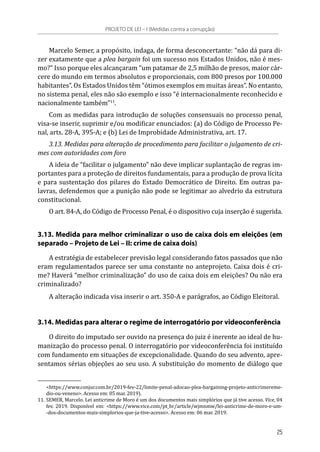 Marcelo Semer, a propósito, indaga, de forma desconcertante: “não dá para di-
zer exatamente que a plea bargain foi um sucesso nos Estados Unidos, não é mes-
mo?” Isso porque eles alcançaram “um patamar de 2,5 milhão de presos, maior cár-
cere do mundo em termos absolutos e proporcionais, com 800 presos por 100.000
habitantes”. Os Estados Unidos têm “ótimos exemplos em muitas áreas”. No entanto,
no sistema penal, eles não são exemplo e isso “é internacionalmente reconhecido e
nacionalmente também”11
.
Com as medidas para introdução de soluções consensuais no processo penal,
visa-se inserir, suprimir e/ou modificar enunciados: (a) do Código de Processo Pe-
nal, arts. 28-A, 395-A; e (b) Lei de Improbidade Administrativa, art. 17.
3.13. Medidas para alteração de procedimento para facilitar o julgamento de cri-
mes com autoridades com foro
A ideia de “facilitar o julgamento” não deve implicar suplantação de regras im-
portantes para a proteção de direitos fundamentais, para a produção de prova lícita
e para sustentação dos pilares do Estado Democrático de Direito. Em outras pa-
lavras, defendemos que a punição não pode se legitimar ao alvedrio da estrutura
constitucional.
O art. 84-A, do Código de Processo Penal, é o dispositivo cuja inserção é sugerida.
3.13. Medida para melhor criminalizar o uso de caixa dois em eleições (em
separado – Projeto de Lei – II: crime de caixa dois)
A estratégia de estabelecer previsão legal considerando fatos passados que não
eram regulamentados parece ser uma constante no anteprojeto. Caixa dois é cri-
me? Haverá “melhor criminalização” do uso de caixa dois em eleições? Ou não era
criminalizado?
A alteração indicada visa inserir o art. 350-A e parágrafos, ao Código Eleitoral.
3.14. Medidas para alterar o regime de interrogatório por videoconferência
O direito do imputado ser ouvido na presença do juiz é inerente ao ideal de hu-
manização do processo penal. O interrogatório por videoconferência foi instituído
com fundamento em situações de excepcionalidade. Quando do seu advento, apre-
sentamos sérias objeções ao seu uso. A substituição do momento de diálogo que
<https://www.conjur.com.br/2019-fev-22/limite-penal-adocao-plea-bargaining-projeto-anticrimereme-
dio-ou-veneno>. Acesso em: 05 mar. 2019).
11.	SEMER, Marcelo. Lei anticrime de Moro é um dos documentos mais simplórios que já tive acesso. Vice, 04
fev. 2019. Disponível em: <https://www.vice.com/pt_br/article/wjmnmw/lei-anticrime-de-moro-e-um-
-dos-documentos-mais-simplorios-que-ja-tive-acesso>. Acesso em: 06 mar. 2019.
PROJETO DE LEI – I (Medidas contra a corrupção)
25
 