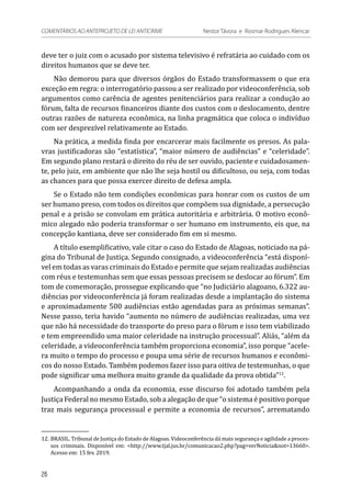 deve ter o juiz com o acusado por sistema televisivo é refratária ao cuidado com os
direitos humanos que se deve ter.
Não demorou para que diversos órgãos do Estado transformassem o que era
exceção em regra: o interrogatório passou a ser realizado por videoconferência, sob
argumentos como carência de agentes penitenciários para realizar a condução ao
fórum, falta de recursos financeiros diante dos custos com o deslocamento, dentre
outras razões de natureza econômica, na linha pragmática que coloca o indivíduo
com ser desprezível relativamente ao Estado.
Na prática, a medida finda por encarcerar mais facilmente os presos. As pala-
vras justificadoras são “estatística”, “maior número de audiências” e “celeridade”.
Em segundo plano restará o direito do réu de ser ouvido, paciente e cuidadosamen-
te, pelo juiz, em ambiente que não lhe seja hostil ou dificultoso, ou seja, com todas
as chances para que possa exercer direito de defesa ampla.
Se o Estado não tem condições econômicas para honrar com os custos de um
ser humano preso, com todos os direitos que compõem sua dignidade, a persecução
penal e a prisão se convolam em prática autoritária e arbitrária. O motivo econô-
mico alegado não poderia transformar o ser humano em instrumento, eis que, na
concepção kantiana, deve ser considerado fim em si mesmo.
A título exemplificativo, vale citar o caso do Estado de Alagoas, noticiado na pá-
gina do Tribunal de Justiça. Segundo consignado, a videoconferência “está disponí-
vel em todas as varas criminais do Estado e permite que sejam realizadas audiências
com réus e testemunhas sem que essas pessoas precisem se deslocar ao fórum”. Em
tom de comemoração, prossegue explicando que “no Judiciário alagoano, 6.322 au-
diências por videoconferência já foram realizadas desde a implantação do sistema
e aproximadamente 500 audiências estão agendadas para as próximas semanas”.
Nesse passo, teria havido “aumento no número de audiências realizadas, uma vez
que não há necessidade do transporte do preso para o fórum e isso tem viabilizado
e tem empreendido uma maior celeridade na instrução processual”. Aliás, “além da
celeridade, a videoconferência também proporciona economia”, isso porque “acele-
ra muito o tempo do processo e poupa uma série de recursos humanos e econômi-
cos do nosso Estado. Também podemos fazer isso para oitiva de testemunhas, o que
pode significar uma melhora muito grande da qualidade da prova obtida”12
.
Acompanhando a onda da economia, esse discurso foi adotado também pela
Justiça Federal no mesmo Estado, sob a alegação de que “o sistema é positivo porque
traz mais segurança processual e permite a economia de recursos”, arrematando
12.	BRASIL. Tribunal de Justiça do Estado de Alagoas. Videoconferência dá mais segurança e agilidade a proces-
sos criminais. Disponível em: <http://www.tjal.jus.br/comunicacao2.php?pag=verNoticia&not=13660>.
Acesso em: 15 fev. 2019.
26
COMENTÁRIOS AO ANTEPROJETO DE LEI ANTICRIME 	 Nestor Távora e Rosmar Rodrigues Alencar
 