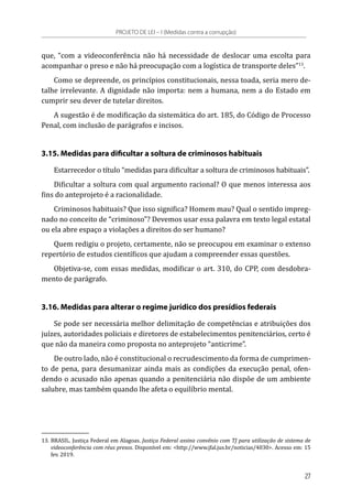 que, “com a videoconferência não há necessidade de deslocar uma escolta para
acompanhar o preso e não há preocupação com a logística de transporte deles”13
.
Como se depreende, os princípios constitucionais, nessa toada, seria mero de-
talhe irrelevante. A dignidade não importa: nem a humana, nem a do Estado em
cumprir seu dever de tutelar direitos.
A sugestão é de modificação da sistemática do art. 185, do Código de Processo
Penal, com inclusão de parágrafos e incisos.
3.15. Medidas para dificultar a soltura de criminosos habituais
Estarrecedor o título “medidas para dificultar a soltura de criminosos habituais”.
Dificultar a soltura com qual argumento racional? O que menos interessa aos
fins do anteprojeto é a racionalidade.
Criminosos habituais? Que isso significa? Homem mau? Qual o sentido impreg-
nado no conceito de “criminoso”? Devemos usar essa palavra em texto legal estatal
ou ela abre espaço a violações a direitos do ser humano?
Quem redigiu o projeto, certamente, não se preocupou em examinar o extenso
repertório de estudos científicos que ajudam a compreender essas questões.
Objetiva-se, com essas medidas, modificar o art. 310, do CPP, com desdobra-
mento de parágrafo.
3.16. Medidas para alterar o regime jurídico dos presídios federais
Se pode ser necessária melhor delimitação de competências e atribuições dos
juízes, autoridades policiais e diretores de estabelecimentos penitenciários, certo é
que não da maneira como proposta no anteprojeto “anticrime”.
De outro lado, não é constitucional o recrudescimento da forma de cumprimen-
to de pena, para desumanizar ainda mais as condições da execução penal, ofen-
dendo o acusado não apenas quando a penitenciária não dispõe de um ambiente
salubre, mas também quando lhe afeta o equilíbrio mental.
13.	BRASIL. Justiça Federal em Alagoas. Justiça Federal assina convênio com TJ para utilização de sistema de
videoconferência com réus presos. Disponível em: <http://www.jfal.jus.br/noticias/4030>. Acesso em: 15
fev. 2019.
PROJETO DE LEI – I (Medidas contra a corrupção)
27
 