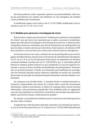 Em outras palavras, isolar o apenado, suprimir suas potencialidades, vedar ain-
da que parcialmente seu contato com familiares ou com advogados são medidas
cruéis, proibidas pela Constituição.
A modificação sugere recair sobre a Lei nº 11.671/2008, modificando e/ou in-
cluindo os arts. 2º, 3º, 10, 11-A e 11-B.
3.17. Medidas para aprimorar a investigação de crimes
É provocativo o tópico que diz tratar de “medidas para aprimorar a investigação
de crimes”, mas que inicia com enunciado que se aplica a pessoas já condenadas,
depois que todo tipo de investigação e de instrução já se encerrou. A coleta de mate-
rial genético da pessoa condenada, para fins de formação de um perfil genético em
base de dados, é matéria de intensa controvérsia. Está, inclusive, sob debate no STF.
Sem considerar o seu uso futuro já é, ainda assim, fonte de intensas divergências.
Se tivermos de levar em conta a tentativa de uso do perfil genético para investi-
gações de delitos futuros, haverá maior acirramento de entendimentos divergentes.
O § 2º, do art. 9º-A, da Lei de Execução Penal, prevê, em dispositivo de duvidosa
constitucionalidade inserido pela Lei nº 12.654/2012, que “a autoridade policial,
federal ou estadual, poderá requerer ao juiz competente, no caso de inquérito ins-
taurado, o acesso ao banco de dados de identificação de perfil genético”. Pensamos
não ser possível premunir o Estado com elementos para facilitações de investiga-
ções de eventuais infrações penais vindouras atribuídas ao mesmo réu. Garantias
decorrentes do princípio da autodeterminação informativa estariam fadadas à ine-
fetividade.
De compasso com Geraldo Prado, “o chamado direito à autodeterminação in-
formativa, compreendido como direito de o sujeito sobre o qual são armazenadas
informações conhecer previamente os limites de emprego futuro dessas mesmas
informações, está previamente prejudicado”. Esse problema pode ser agigantado
caso não seja respeitado os subcritérios constitutivos do princípio da proporciona-
lidade e que devem orientar o deferimento da medida14
.
No entanto, a voracidade da vontade de punir é um buraco sem fundo que busca
devastar todos os limites.
A sugestão tem o fito de propor alteração, supressão e/ou inclusão que repercu-
te: (a) na Lei de Execução Penal, art. 9º-A; (b) na Lei nº 12.037/2009 (identificação
14.	PRADO, Geraldo. Sistema acusatório: a conformidade constitucional das leis processuais penais. 4. ed. Rio
de Janeiro: Lumen Juris, 2006. p.268-269.
28
COMENTÁRIOS AO ANTEPROJETO DE LEI ANTICRIME 	 Nestor Távora e Rosmar Rodrigues Alencar
 