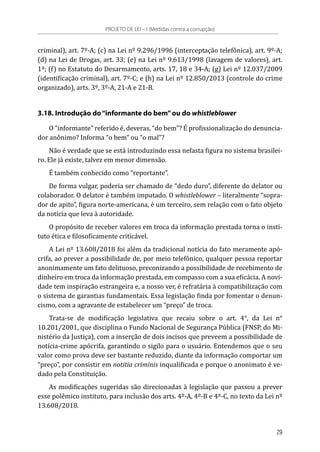 criminal), art. 7º-A; (c) na Lei nº 9.296/1996 (interceptação telefônica), art. 9º-A;
(d) na Lei de Drogas, art. 33; (e) na Lei nº 9.613/1998 (lavagem de valores), art.
1º; (f) no Estatuto do Desarmamento, arts. 17, 18 e 34-A; (g) Lei nº 12.037/2009
(identificação criminal), art. 7º-C; e (h) na Lei nº 12.850/2013 (controle do crime
organizado), arts. 3º, 3º-A, 21-A e 21-B.
3.18. Introdução do“informante do bem”ou do whistleblower
O “informante” referido é, deveras, “do bem”? É profissionalização do denuncia-
dor anônimo? Informa “o bem” ou “o mal”?
Não é verdade que se está introduzindo essa nefasta figura no sistema brasilei-
ro. Ele já existe, talvez em menor dimensão.
É também conhecido como “reportante”.
De forma vulgar, poderia ser chamado de “dedo duro”, diferente do delator ou
colaborador. O delator é também imputado. O whistleblower – literalmente “sopra-
dor de apito”, figura norte-americana, é um terceiro, sem relação com o fato objeto
da notícia que leva à autoridade.
O propósito de receber valores em troca da informação prestada torna o insti-
tuto ética e filosoficamente criticável.
A Lei nº 13.608/2018 foi além da tradicional notícia do fato meramente apó-
crifa, ao prever a possibilidade de, por meio telefônico, qualquer pessoa reportar
anonimamente um fato delituoso, preconizando a possibilidade de recebimento de
dinheiro em troca da informação prestada, em compasso com a sua eficácia. A novi-
dade tem inspiração estrangeira e, a nosso ver, é refratária à compatibilização com
o sistema de garantias fundamentais. Essa legislação finda por fomentar o denun-
cismo, com a agravante de estabelecer um “preço” de troca.
Trata-se de modificação legislativa que recaiu sobre o art. 4°, da Lei n°
10.201/2001, que disciplina o Fundo Nacional de Segurança Pública (FNSP, do Mi-
nistério da Justiça), com a inserção de dois incisos que preveem a possibilidade de
notícia-crime apócrifa, garantindo o sigilo para o usuário. Entendemos que o seu
valor como prova deve ser bastante reduzido, diante da informação comportar um
“preço”, por consistir em notitia criminis inqualificada e porque o anonimato é ve-
dado pela Constituição.
As modificações sugeridas são direcionadas à legislação que passou a prever
esse polêmico instituto, para inclusão dos arts. 4º-A, 4º-B e 4º-C, no texto da Lei nº
13.608/2018.
PROJETO DE LEI – I (Medidas contra a corrupção)
29
 