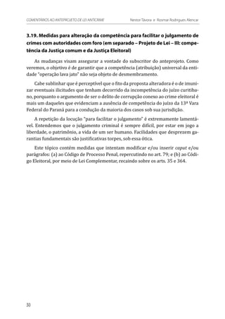3.19. Medidas para alteração da competência para facilitar o julgamento de
crimes com autoridades com foro (em separado – Projeto de Lei – III: compe-
tência da Justiça comum e da Justiça Eleitoral)
As mudanças visam assegurar a vontade do subscritor do anteprojeto. Como
veremos, o objetivo é de garantir que a competência (atribuição) universal da enti-
dade “operação lava jato” não seja objeto de desmembramento.
Cabe sublinhar que é perceptível que o fito da proposta alteradora é o de imuni-
zar eventuais ilicitudes que tenham decorrido da incompetência do juízo curitiba-
no, porquanto o argumento de ser o delito de corrupção conexo ao crime eleitoral é
mais um daqueles que evidenciam a ausência de competência do juízo da 13ª Vara
Federal do Paraná para a condução da maioria dos casos sob sua jurisdição.
A repetição da locução “para facilitar o julgamento” é extremamente lamentá-
vel. Entendemos que o julgamento criminal é sempre difícil, por estar em jogo a
liberdade, o patrimônio, a vida de um ser humano. Facilidades que desprezem ga-
rantias fundamentais são justificativas torpes, sob essa ótica.
Este tópico contém medidas que intentam modificar e/ou inserir caput e/ou
parágrafos: (a) ao Código de Processo Penal, repercutindo no art. 79; e (b) ao Códi-
go Eleitoral, por meio de Lei Complementar, recaindo sobre os arts. 35 e 364.
30
COMENTÁRIOS AO ANTEPROJETO DE LEI ANTICRIME 	 Nestor Távora e Rosmar Rodrigues Alencar
 