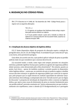 4. MUDANÇAS NO CÓDIGO PENAL
Art. 2º O Decreto-Lei nº 2.848, de 7 de dezembro de 1940 - Código Penal, passa a
vigorar com as seguintes alterações:
“Art. 23. (...)
§ 1º O agente, em qualquer das hipóteses deste artigo, respon-
derá pelo excesso doloso ou culposo.
§ 2º O juiz poderá reduzir a pena até a metade ou deixar de
aplicá-la se o excesso decorrer de escusável medo, surpresa ou
violenta emoção.”(NR)
4.1. Ampliação do alcance objetivo da legítima defesa
O § 1º deste dispositivo objeto de proposta de alteração repete a redação do
parágrafo único, do art. 23, do Código Penal. A novidade fica por conta do § 2º que,
a seu turno, aviva permissivo perigoso.
Com efeito, de acordo com ele, o juiz poderá aplicar redução de pena ou perdão
judicial, toda vez que considerar que o excesso decorreu de:
(1) escusável medo: o medo, como regra está sempre presente em situações
extremas, podendo significar licença para a polícia ou agentes de segurança pública
abater pessoas, como denunciado pela crítica doutrinária15
. No entanto, quanto ao
ponto, Luís Greco – apesar de também condenar o projeto quanto às disposições
sobre legítima defesa –, anota que, ao contrário do que se poderia cogitar, a aludida
escusa não deve alcançar os agentes de segurança pública por conta de se esperar
que, pelo preparo que se supõe devam ter, tenham capacidade de enfrentar situa-
ções extremas. Sem embargo, o anteprojeto não seria “de todo nocivo”, por ser digna
de discussão “a proposta de introdução de dispositivo sobre o excesso na legítima
defesa, que opera como causa de diminuição de pena ou mesmo fundamento para
um perdão judicial”, previsão constante em “vários ordenamentos em que tradicio-
nalmente nos espelhamos, como o alemão (§ 33 Strafgesetzbuch) ou o português
15.	CAMARGO, Gilson. Projeto anticrime: licença para matar. In: Extra classe. Disponível em: <https://www.ex-
traclasse.org.br/exclusivoweb/2019/02/projeto-anticrime-licenca-para-matar/>. Acesso em: 13 fev. 2019.
PROJETO DE LEI – I (Medidas contra a corrupção)
31
 