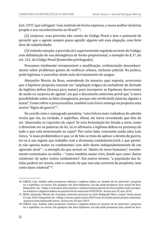 (art. 33º)”, que sufragam “esse instituto de forma expressa, e nossa melhor doutrina
propõe o seu reconhecimento no Brasil”16
;
(2) surpresa: essa previsão não consta do Código Penal e tem o potencial de
permitir que o agente sempre possa agredir alguém sob essa alegação, com forte
dose de subjetividade;
(3) violenta emoção: a previsão já é superiormente regulada no texto do Código,
com delimitação de sua abrangência de forma proporcional, a exemplo do § 1º, do
art. 121, do Código Penal (homicídio privilegiado).
Pensamos totalmente irresponsável a modificação, evidenciando desconheci-
mento sobre problemas graves de violência urbana, inclusive policial. Na prática,
pode legitimar e exacerbar ainda mais derramamento de sangue.
Alexandre Morais da Rosa, entendendo da maneira aqui exposta, acrescenta
que a hipótese proposta consiste em “ampliação trágica da excludente de ilicitude
da legítima defesa (licença para matar) para incorporar as hipóteses decorrentes
de medo ou surpresa do agente”, eis que o documento anticrime prevê que “a mera
possibilidade sobre os fatos (imaginária, porque não verificável) autoriza alguém a
matar”. Como refere o processualista, também Luís Greco enxerga na proposta uma
nociva “lógica de guerra”17
.
De acordo com o consagrado penalista, “uma leitura mais cuidadosa do adendo
revela que ele, na verdade, é supérfluo. Afinal, ele inicia recordando que têm de
ser ‘observados os requisitos do caput’. Se essa formulação for levada a sério, como
o deveriam ser as palavras da lei, só se afirmaria a legítima defesa na presença de
tudo o que está mencionado no caput”. Por outro lado, consoante ainda aduz Luís
Greco, “o mais problemático é que, se de fato se trata de aplicar o direito de guerra,
ter-se-á um regime que trabalha com a dicotomia combatente/civil, e que permi-
te não apenas matar os combatentes com dolo direto independentemente de um
agressão atual” – a exemplo do que seriam os “abates de seres humanos”, recente-
mente comentados na mídia – “como também matar civis, desde que como ‘danos
colaterais’ de ações contra combatentes”. Em outros termos, “a população das fa-
velas poderá ser morta, com o consolo de que isso não ocorrerá de propósito, mas
como dano colateral”18
.
16.	GRECO, Luís. Análise sobre propostas relativas a legítima defesa no ‘projeto de lei anticrime’: proposta
ou é supérflua, ou nociva. Em qualquer das duas hipóteses, ela não pode prosperar. Jota: penal em foco.
Disponível em: <https://www.jota.info/opiniao-e-analise/colunas/penal-em-foco/analise-sobre-propos-
tas-relativas-a-legitima-defesa-no-projeto-de-lei-anticrime-07022019>. Acesso em: 05 mar. 2019.
17.	ROSA, Alexandre Morais da. O projeto anticrime passaria no teste Kobayashi Maru. Conjur: limite penal,
01 mar. 2019. Disponível em: <https://www.conjur.com.br/2019-mar-01/limite-penal-projeto-anticrime-
-passaria-teste-kobayashi-maru>. Acesso em: 05 mar. 2019.
18.	GRECO, Luís. Análise sobre propostas relativas a legítima defesa no ‘projeto de lei anticrime’: proposta
ou é supérflua, ou nociva. Em qualquer das duas hipóteses, ela não pode prosperar. Jota: penal em foco.
32
COMENTÁRIOS AO ANTEPROJETO DE LEI ANTICRIME 	 Nestor Távora e Rosmar Rodrigues Alencar
 