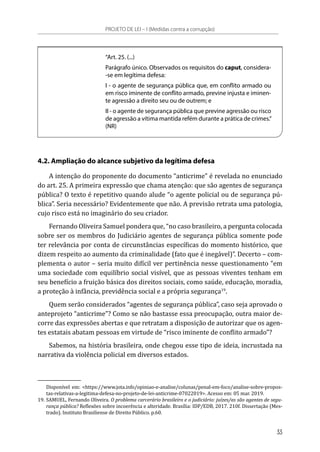 “Art. 25. (...)
Parágrafo único. Observados os requisitos do caput, considera-
-se em legítima defesa:
I - o agente de segurança pública que, em conflito armado ou
em risco iminente de conflito armado, previne injusta e iminen-
te agressão a direito seu ou de outrem; e
II - o agente de segurança pública que previne agressão ou risco
de agressão a vítima mantida refém durante a prática de crimes.”
(NR)
4.2. Ampliação do alcance subjetivo da legítima defesa
A intenção do proponente do documento “anticrime” é revelada no enunciado
do art. 25. A primeira expressão que chama atenção: que são agentes de segurança
pública? O texto é repetitivo quando alude “o agente policial ou de segurança pú-
blica”. Seria necessário? Evidentemente que não. A previsão retrata uma patologia,
cujo risco está no imaginário do seu criador.
Fernando Oliveira Samuel pondera que, “no caso brasileiro, a pergunta colocada
sobre ser os membros do Judiciário agentes de segurança pública somente pode
ter relevância por conta de circunstâncias específicas do momento histórico, que
dizem respeito ao aumento da criminalidade (fato que é inegável)”. Decerto – com-
plementa o autor – seria muito difícil ver pertinência nesse questionamento “em
uma sociedade com equilíbrio social visível, que as pessoas viventes tenham em
seu benefício a fruição básica dos direitos sociais, como saúde, educação, moradia,
a proteção à infância, previdência social e a própria segurança19
.
Quem serão considerados “agentes de segurança pública”, caso seja aprovado o
anteprojeto “anticrime”? Como se não bastasse essa preocupação, outra maior de-
corre das expressões abertas e que retratam a disposição de autorizar que os agen-
tes estatais abatam pessoas em virtude de “risco iminente de conflito armado”?
Sabemos, na história brasileira, onde chegou esse tipo de ideia, incrustada na
narrativa da violência policial em diversos estados.
Disponível em: <https://www.jota.info/opiniao-e-analise/colunas/penal-em-foco/analise-sobre-propos-
tas-relativas-a-legitima-defesa-no-projeto-de-lei-anticrime-07022019>. Acesso em: 05 mar. 2019.
19.	SAMUEL, Fernando Oliveira. O problema carcerário brasileiro e o judiciário: juízes/as são agentes de segu-
rança pública? Reflexões sobre incoerência e alteridade. Brasília: IDP/EDB, 2017. 210f. Dissertação (Mes-
trado). Instituto Brasiliense de Direito Público. p.60.
PROJETO DE LEI – I (Medidas contra a corrupção)
33
 