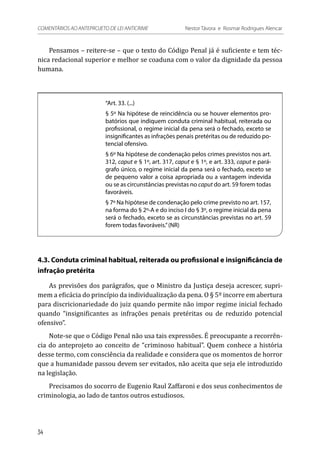 Pensamos – reitere-se – que o texto do Código Penal já é suficiente e tem téc-
nica redacional superior e melhor se coaduna com o valor da dignidade da pessoa
humana.
“Art. 33. (...)
§ 5º Na hipótese de reincidência ou se houver elementos pro-
batórios que indiquem conduta criminal habitual, reiterada ou
profissional, o regime inicial da pena será o fechado, exceto se
insignificantes as infrações penais pretéritas ou de reduzido po-
tencial ofensivo.
§ 6º Na hipótese de condenação pelos crimes previstos nos art.
312, caput e § 1º, art. 317, caput e § 1º, e art. 333, caput e pará-
grafo único, o regime inicial da pena será o fechado, exceto se
de pequeno valor a coisa apropriada ou a vantagem indevida
ou se as circunstâncias previstas no caput do art. 59 forem todas
favoráveis.
§ 7º Na hipótese de condenação pelo crime previsto no art. 157,
na forma do § 2º-A e do inciso I do § 3º, o regime inicial da pena
será o fechado, exceto se as circunstâncias previstas no art. 59
forem todas favoráveis.”(NR)
4.3. Conduta criminal habitual, reiterada ou profissional e insignificância de
infração pretérita
As previsões dos parágrafos, que o Ministro da Justiça deseja acrescer, supri-
mem a eficácia do princípio da individualização da pena. O § 5º incorre em abertura
para discricionariedade do juiz quando permite não impor regime inicial fechado
quando “insignificantes as infrações penais pretéritas ou de reduzido potencial
ofensivo”.
Note-se que o Código Penal não usa tais expressões. É preocupante a recorrên-
cia do anteprojeto ao conceito de “criminoso habitual”. Quem conhece a história
desse termo, com consciência da realidade e considera que os momentos de horror
que a humanidade passou devem ser evitados, não aceita que seja ele introduzido
na legislação.
Precisamos do socorro de Eugenio Raul Zaffaroni e dos seus conhecimentos de
criminologia, ao lado de tantos outros estudiosos.
34
COMENTÁRIOS AO ANTEPROJETO DE LEI ANTICRIME 	 Nestor Távora e Rosmar Rodrigues Alencar
 