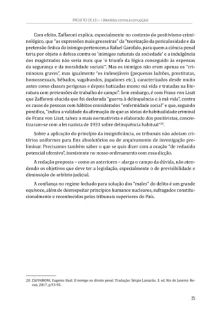 Com efeito, Zaffaroni explica, especialmente no contexto do positivismo crimi-
nológico, que “as expressões mais grosseiras” da “teorização da periculosidade e da
pretensão ôntica do inimigo pertencem a Rafael Garofalo, para quem a ciência penal
teria por objeto a defesa contra os ‘inimigos naturais da sociedade’ e a indulgência
dos magistrados não seria mais que ‘o triunfo da lógica conseguido às expensas
da segurança e da moralidade sociais’”. Mas os inimigos não eram apenas os “cri-
minosos graves”, mas igualmente “os indesejáveis (pequenos ladrões, prostitutas,
homossexuais, bêbados, vagabundos, jogadores etc.), caracterizados desde muito
antes como classes perigosas e depois batizadas momo má vida e tratadas na lite-
ratura com pretensões de trabalho de campo”. Sem embargo, é com Franz von Liszt
que Zaffaroni elucida que foi declarada “guerra à delinquência e à má vida”, contra
os casos de pessoas com hábitos considerados “enfermidade social” e que, segundo
pontifica, “indica a validade da afirmação de que as ideias de habitualidade criminal
de Franz von Liszt, talvez o mais normativista e elaborado dos positivistas, concre-
tizaram-se com a lei nazista de 1933 sobre delinquência habitual”20
.
Sobre a aplicação do princípio da insignificância, os tribunais não adotam cri-
térios uniformes para fins absolutórios ou de arquivamento de investigação pre-
liminar. Precisamos também saber o que se quis dizer com a oração “de reduzido
potencial ofensivo”, inexistente no nosso ordenamento com essa dicção.
A redação proposta – como as anteriores – alarga o campo da dúvida, não aten-
dendo os objetivos que deve ter a legislação, especialmente o de previsibilidade e
diminuição do arbítrio judicial.
A confiança no regime fechado para solução dos “males” do delito é um grande
equívoco, além de desrespeitar princípios humanos nucleares, sufragados constitu-
cionalmente e reconhecidos pelos tribunais superiores do País.
20.	ZAFFARONI, Eugenio Raul. O inimigo no direito penal. Tradução: Sérgio Lamarão. 3. ed. Rio de Janeiro: Re-
van, 2017. p.93-95.
PROJETO DE LEI – I (Medidas contra a corrupção)
35
 