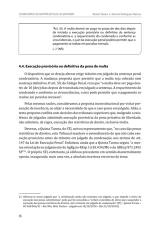 “Art. 50. A multa deverá ser paga no prazo de dez dias depois
de iniciada a execução provisória ou definitiva da sentença
condenatória e, a requerimento do condenado e conforme as
circunstâncias, o juiz da execução penal poderá permitir que o
pagamento se realize em parcelas mensais.
(...)”(NR)
4.4. Execução provisória ou definitiva da pena de multa
O dispositivo que se deseja alterar exige trânsito em julgado da sentença penal
condenatória. A mudança proposta quer permitir que a multa seja cobrada sem
sentença definitiva. O art. 50, do Código Penal, reza que “a multa deve ser paga den-
tro de 10 (dez) dias depois de transitada em julgado a sentença. A requerimento do
condenado e conforme as circunstâncias, o juiz pode permitir que o pagamento se
realize em parcelas mensais”.
Pelas mesmas razões, consideramos a proposta inconstitucional por violar pre-
sunção de inocência, ao alijar a necessidade de que o caso passe em julgado. Aliás, o
texto proposto conflita com decisões dos tribunais superiores que, malgrado a exis-
tência de julgados admitindo execução provisória da pena privativa de liberdade,
não admitem, de regra, execução das restritivas de direito, inclusive multa.
Deveras, a Quinta Turma, do STJ, avivou expressamente que, “no caso das penas
restritivas de direitos, este Tribunal manteve o entendimento de que não cabe exe-
cução provisória antes do trânsito em julgado da condenação, nos termos do art.
147 da Lei de Execução Penal”. Enfatizou ainda que a Quinta Turma seguiu “a mes-
ma orientação no julgamento do AgRg no REsp 1.618.434/MG e do AREsp 971.249/
SP”21
. O próprio STJ, entretanto, já edificou precedente em sentido diametralmente
oposto, inaugurado, mais uma vez, a absoluta incerteza em torno do tema.
21.	Afirmou-se nesse julgado que “a condenação ainda não transitou em julgado, o que impede o início da
execução das penas substitutivas”, pelo que foi concedida a “ordem concedida de ofício para suspender a
execução das penas restritivas de direitos, até o trânsito em julgado da condenação” (STJ – Quinta Turma –
HC 468.066/SC – Rel. Min. Felix Fischer – julgado em 18/10/2018 – DJe 23/10/2018).
36
COMENTÁRIOS AO ANTEPROJETO DE LEI ANTICRIME 	 Nestor Távora e Rosmar Rodrigues Alencar
 