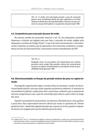 “Art. 51. A multa será executada perante o juiz da execução
penal e será considerada dívida de valor, aplicáveis as normas
relativas à dívida ativa da Fazenda Pública, inclusive no que con-
cerne às causas interruptivas e suspensivas da prescrição.”(NR)
4.5. Competência para execução da pena de multa
No mesmo sentido do enunciado anterior, o art. 51, do anteprojeto, pretende
dispensar o trânsito em julgado para que haja a execução da multa, exigido pela
disposição correlata do Código Penal22
, o que é de todo inconveniente e inconstitu-
cional, conforme os motivos que já expusemos. Em acréscimo, estabelece a compe-
tência da Vara de Execução Penal, consonante recente entendimento do STF.
“Art. 59. (...)
Parágrafo único. O juiz poderá, com observância aos critérios
previstos neste artigo, fixar período mínimo de cumprimento
da pena no regime inicial fechado ou semiaberto antes da pos-
sibilidade de progressão.”(NR)
4.6. Discricionariedade na fixação de período mínimo de pena no regime fe-
chado
O parágrafo sugestionado segue a mesma linha de aumentar o poder de discri-
cionariedade judicial, sem que sejam seguidos parâmetros objetivos. A remissão às
circunstâncias judiciais, usadas para fixar a pena base, evidencia que o proponente
não tem compromisso com o que foi construído pela ciência e pela crítica ao longo
dos anos.
Aquelas circunstâncias já permitem, em demasia, liberdade para o juiz graduar
a pena base. Elas representam discurso oficial que muito se aproxima do “direito
penal do autor”, admitindo julgamento pelo que a pessoa é ou foi, quando o imputa-
do deveria ser julgado pelo que fez (direito penal do fato).
22.	Código Penal: “Art. 51 - Transitada em julgado a sentença condenatória, a multa será considerada dívida de
valor, aplicando-se-lhes as normas da legislação relativa à dívida ativa da Fazenda Pública, inclusive no que
concerne às causas interruptivas e suspensivas da prescrição”.
PROJETO DE LEI – I (Medidas contra a corrupção)
37
 