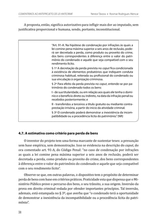 A proposta, então, significa autorizativo para infligir mais dor ao imputado, sem
justificativa proporcional e humana, sendo, portanto, inconstitucional.
“Art. 91-A. Na hipótese de condenação por infrações às quais a
lei comine pena máxima superior a seis anos de reclusão, pode-
rá ser decretada a perda, como produto ou proveito do crime,
dos bens correspondentes à diferença entre o valor do patri-
mônio do condenado e aquele que seja compatível com o seu
rendimento lícito.
§ 1º A decretação da perda prevista no caput fica condicionada
à existência de elementos probatórios que indiquem conduta
criminosa habitual, reiterada ou profissional do condenado ou
sua vinculação à organização criminosa.
§ 2º Para efeito da perda prevista no caput, entende-se por pa-
trimônio do condenado todos os bens:
I - de sua titularidade, ou em relação aos quais ele tenha o domí-
nio e o benefício direto ou indireto, na data da infração penal ou
recebidos posteriormente; e
II - transferidos a terceiros a título gratuito ou mediante contra-
prestação irrisória, a partir do início da atividade criminal.
§ 3º O condenado poderá demonstrar a inexistência da incom-
patibilidade ou a procedência lícita do patrimônio.”(NR)
4.7. A estimativa como critério para perda de bens
O inventor do projeto tem uma forma marcante de sustentar teses: a presunção
sem base empírica, sem demonstração. Isso se evidencia na descrição do caput, do
ora comentado art. 91-A, do Código Penal: “no caso de condenação por infrações
as quais a lei comine pena máxima superior a seis anos de reclusão, poderá ser
decretada a perda, como produto ou proveito do crime, dos bens correspondentes
à diferença entre o valor do patrimônio do condenado e aquele que seja compatível
com o seu rendimento lícito”.
Observe-se que, em outras palavras, o dispositivo tem o propósito de determinar
perda de bens com base em critérios práticos. Praticidade esta que dispensa que o Mi-
nistério Público prove o percurso dos bens, o seu trânsito, a sua origem. Inversão da
prova em direito criminal vedada por ofender importantes princípios. Tal inversão,
ademais, está estampada no § 3º, que averba que “o condenado terá a oportunidade
de demonstrar a inexistência da incompatibilidade ou a procedência lícita do patri-
mônio”.
38
COMENTÁRIOS AO ANTEPROJETO DE LEI ANTICRIME 	 Nestor Távora e Rosmar Rodrigues Alencar
 