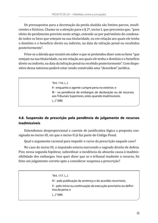 Os pressupostos para a decretação da perda aludida são limites parcos, insufi-
cientes e fictícios. Chama-se a atenção para o § 2º, inciso I, que preconiza que, “para
efeito do perdimento previsto neste artigo, entende-se por patrimônio do condena-
do todos os bens que estejam na sua titularidade, ou em relação aos quais ele tenha
o domínio e o benefício direto ou indireto, na data da infração penal ou recebidos
posteriormente”.
Frise-se a dúvida que recairá em saber o que se pretendeu dizer com os bens “que
estejam na sua titularidade, ou em relação aos quais ele tenha o domínio e o benefício
direto ou indireto, na data da infração penal ou recebido posteriormente”. Com dispo-
sitivo dessa natureza poderá estar sendo construída uma “desordem” jurídica.
“Art. 116. (...)
II - enquanto o agente cumpre pena no exterior; e
III - na pendência de embargos de declaração ou de recursos
aos Tribunais Superiores, estes quando inadmissíveis.
(...)”(NR)
4.8. Suspensão da prescrição pela pendência de julgamento de recursos
inadmissíveis
Entendemos desproporcional e carente de justificativa lógica a proposta con-
signada no inciso III, eis que o inciso II já faz parte do Código Penal.
Qual o argumento racional para impedir o curso da prescrição naquele caso?
No caso do inciso III, o imputado estaria exercendo o sagrado direito de defesa.
Pior, nessa segunda hipótese, subordinar a incidência da absurda causa à inadmis-
sibilidade dos embargos. Isso quer dizer que se o tribunal inadmite o recurso, foi
feito um julgamento correto apto a considerar suspensa a prescrição?
“Art. 117. (...)
IV - pela publicação da sentença e do acordão recorríveis;
V - pelo início ou continuação da execução provisória ou defini-
tiva da pena; e
(...)”(NR)
PROJETO DE LEI – I (Medidas contra a corrupção)
39
 
