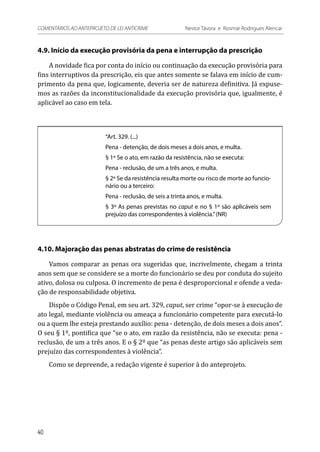 4.9. Início da execução provisória da pena e interrupção da prescrição
A novidade fica por conta do início ou continuação da execução provisória para
fins interruptivos da prescrição, eis que antes somente se falava em início de cum-
primento da pena que, logicamente, deveria ser de natureza definitiva. Já expuse-
mos as razões da inconstitucionalidade da execução provisória que, igualmente, é
aplicável ao caso em tela.
“Art. 329. (...)
Pena - detenção, de dois meses a dois anos, e multa.
§ 1º Se o ato, em razão da resistência, não se executa:
Pena - reclusão, de um a três anos, e multa.
§ 2º Se da resistência resulta morte ou risco de morte ao funcio-
nário ou a terceiro:
Pena - reclusão, de seis a trinta anos, e multa.
§ 3º As penas previstas no caput e no § 1º são aplicáveis sem
prejuízo das correspondentes à violência.”(NR)
4.10. Majoração das penas abstratas do crime de resistência
Vamos comparar as penas ora sugeridas que, incrivelmente, chegam a trinta
anos sem que se considere se a morte do funcionário se deu por conduta do sujeito
ativo, dolosa ou culposa. O incremento de pena é desproporcional e ofende a veda-
ção de responsabilidade objetiva.
Dispõe o Código Penal, em seu art. 329, caput, ser crime “opor-se à execução de
ato legal, mediante violência ou ameaça a funcionário competente para executá-lo
ou a quem lhe esteja prestando auxílio: pena - detenção, de dois meses a dois anos”.
O seu § 1º, pontifica que “se o ato, em razão da resistência, não se executa: pena -
reclusão, de um a três anos. E o § 2º que “as penas deste artigo são aplicáveis sem
prejuízo das correspondentes à violência”.
Como se depreende, a redação vigente é superior à do anteprojeto.
40
COMENTÁRIOS AO ANTEPROJETO DE LEI ANTICRIME 	 Nestor Távora e Rosmar Rodrigues Alencar
 